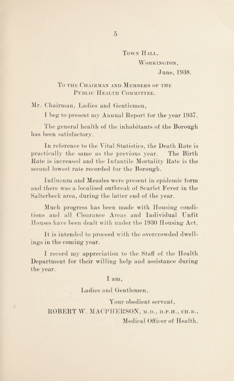 Town Hall, Workington, June, 1938. To the Chairman and Members of the Public Health Committee. Mr. Cli airman, Ladies and Gentlemen, I beg to present my Annual Report for the year 1937. The general health of the inhabitants of the Borough has been satisfactory. In reference to the Vital Statistics, the Heath Hate is practically the same as the previous year. The Birth Rate is increased and the Infantile Mortality Rate is the second lowest rate recorded for the Borough. Influenza and Measles were present in epidemic form and there was a localised outbreak of Scarlet Fever in the Salterbeck area, during the latter end of the year. Much progress lias been made with Housing condi¬ tions and all Clearance Areas and Individual Unfit Houses have been dealt with under the 1930 Housing Act. It is intended to proceed with the overcrowded dwell¬ ings in the coming year. I record my appreciation to the Staff of the Health Department for their willing help and assistance during the year. I am, Ladies and Gentlemen, Your obedient servant, ROBERT W. MACPHERSOY, m.tl, d.r.h., ch.b., Medical Officer of Health.