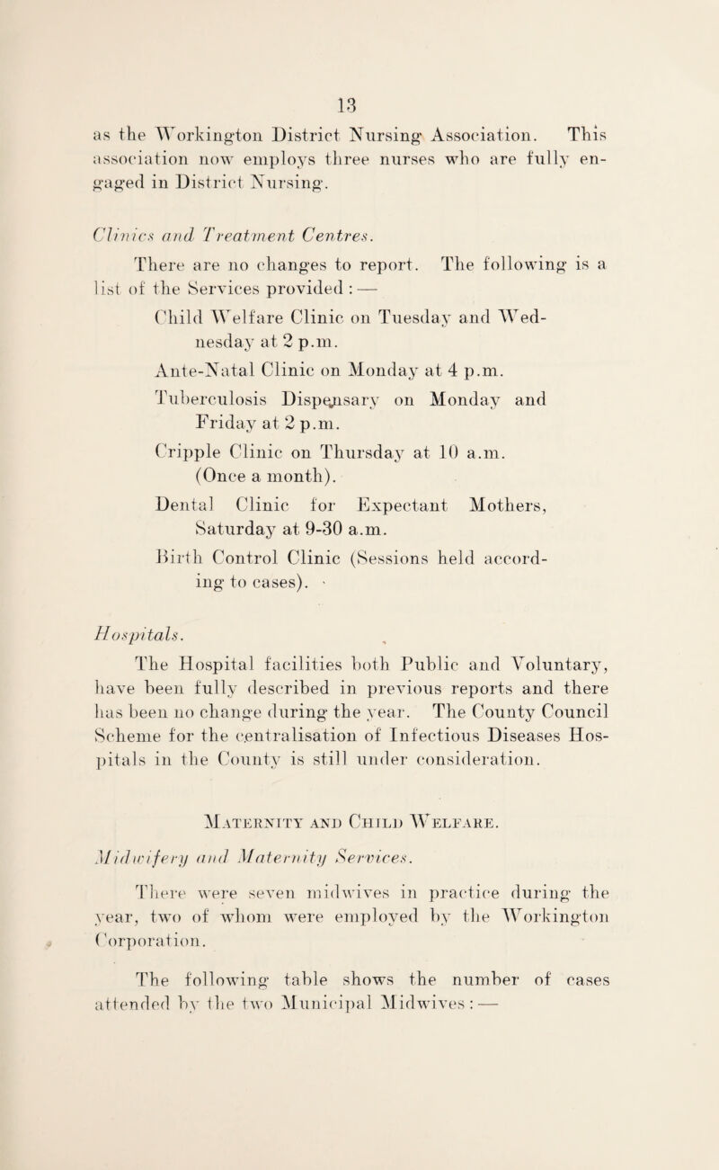 as the Workington District Nursing Association. This association now employs three nurses who are fully en¬ gaged in District Nursing. Clinics and Treatment Centres. There are no changes to report. The following is a list of the Services provided : — Child Welfare Clinic on Tuesday and Wed¬ nesday at 2 p.m. Ante-Natal Clinic on Monday at 4 p.m. Tuberculosis Dispensary on Monday and Friday at 2 p.m. Cripple Clinic on Thursday at 10 a.m. (Once a month). Dental Clinic for Expectant Mothers, Saturday at 9-30 a.m. Birth Control Clinic (Sessions held accord¬ ing to cases). > Hospitals. The Hospital facilities both Public and Voluntary, have been fully described in previous reports and there has been no change during the year. The County Council Scheme for the centralisation of Infectious Diseases Hos¬ pitals in the County is still under consideration. Maternity and Child Welfare. Midwifery and Maternity Services. There were seven mid wives in practice during the year, two of whom were employed by the Workington (Corporation. The following table shows the number of cases attended by the two Municipal Midwives: —