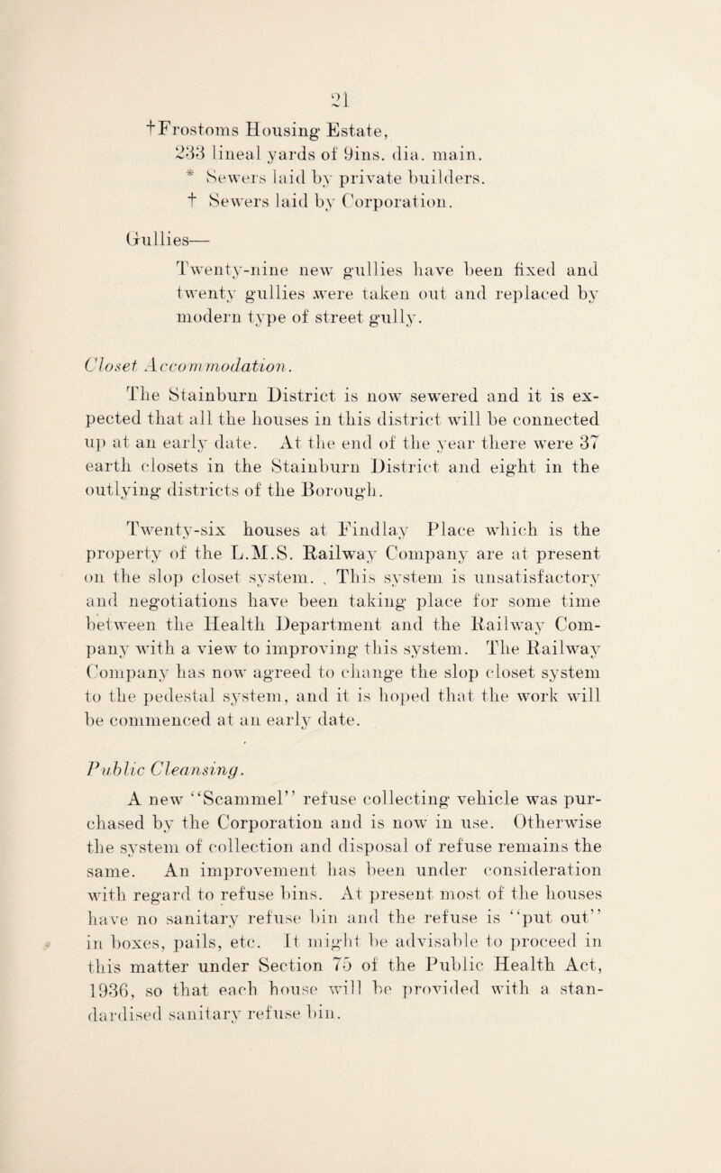fFrostoms Housing Estate, 233 lineal yards of 9ins. dia. main. * Sewers laid by private builders, t Sewers laid by Corporation. Gullies— Twenty-nine new gullies have been fixed and twenty gullies were taken out and replaced by modern type of street gully. Closet Acco m modation. The Stainburn District is now sewered and it is ex¬ pected that all the houses in this district will be connected up at an early date. At the end of the year there were 37 earth closets in the Stainburn District and eight in the outlying districts of the Borough . Twenty-six houses at Findlay Place which is the property of the L.M.S. Railway Company are at present on the slop closet system. „ This system is unsatisfactory and negotiations have been taking place for some time between the Health Department and the Railway Com¬ pany with a view to improving this system. The Railway Company has now agreed to change the slop closet system to the pedestal system, and it is hoped that the work will be commenced at an early date. Public Cleansing. A new “Scammel” refuse collecting vehicle was pur¬ chased by the Corporation and is now in use. Otherwise the system of collection and disposal of refuse remains the same. An improvement has been under consideration with regard to refuse bins. At present most of the houses have no sanitary refuse bin and the refuse is “put out” in boxes, pails, etc. It might be advisable to proceed in this matter under Section 75 of the Public Health Act, 1936, so that each house wall be provided with a stan¬ dardised sanitary refuse bin.