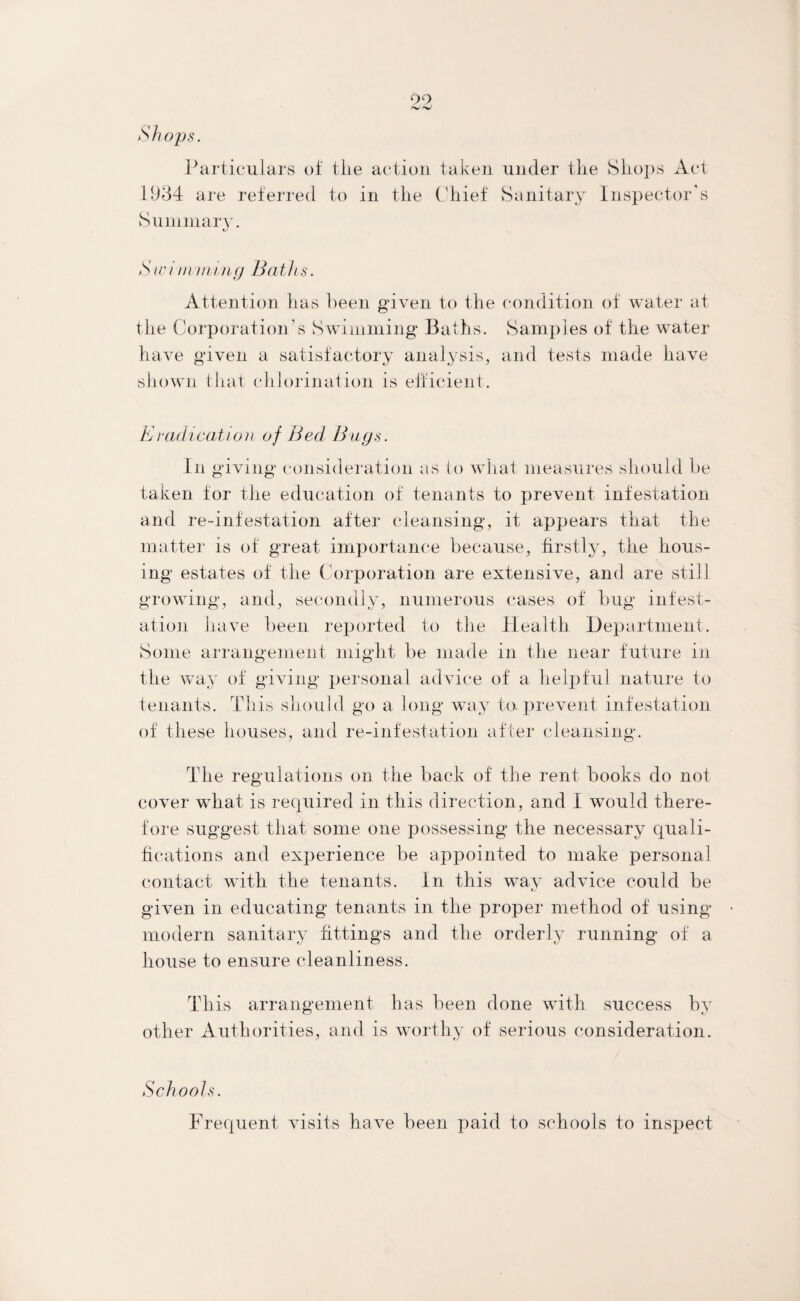 99 Shops. Particulars of tlie action taken under the Shops Act 1934 are referred to in the Chief Sanitary Inspector’s Summary. S w i m mi tig Bath s. Attention has heen given to the condition of water at the Corporation’s Swimming Baths. Samples of the water have given a satisfactory analysis, and tests made have shown that chlorination is efficient. Eradication of Bed Bugs. In giving consideration as to what measures should be taken for the education of tenants to prevent infestation and re-infestation after cleansing, it appears that the matter is of great importance because, firstly, the hous¬ ing estates of the Corporation are extensive, and are still growing, and, secondly, numerous cases of bug infest¬ ation have been reported to the Health Department. Some arrangement might be made in the near future in the way of giving personal advice of a helpful nature to tenants. This should go a long way to. prevent infestation of these houses, and re-infestation after cleansing. The regulations on the back of the rent books do not cover what is required in this direction, and I would there¬ fore suggest that some one possessing the necessary quali¬ fications and experience be appointed to make personal contact with the tenants. In this way advice could be given in educating tenants in the proper method of using’ modern sanitary fittings and the orderly running of a house to ensure cleanliness. This arrangement has been done with success by other Authorities, and is worthy of serious consideration. Schools. Frequent visits have been paid to schools to inspect