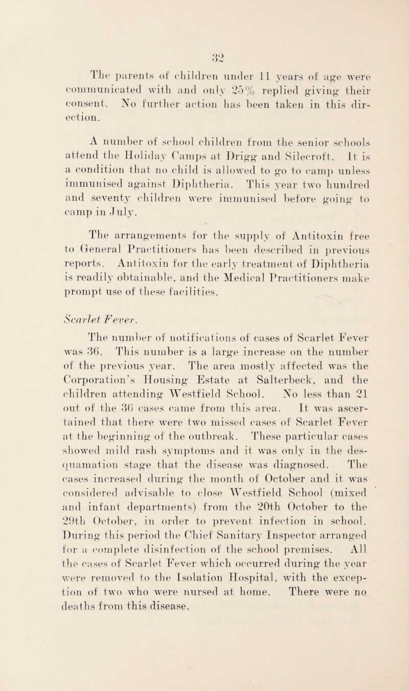 communicated with and only 25% replied giving their consent. No further action lias been taken in this dir¬ ection. A number of school children from the senior schools attend the Holiday Camps at Drigg and Sileeroft. It is a condition that no child is allowed to go to camp unless immunised against Diphtheria. This year two hundred and seventy children were immunised before going to camp in July. The arrangements for the supply of Antitoxin free to General Practitioners has been described in previous reports. Antitoxin for the early treatment of Diphtheria is readily obtainable, and the Medical Practitioners make prompt use of these facilities. Scarlet Fever. The number of notifications of cases of Scarlet Fever was 36. This number is a large increase on the number of the previous year. The area mostly affected was the Corporation’s Housing Estate at Salterbeek, and the children attending Westfield School. No less than 21 out of the 36 cases came from this area. It was ascer¬ tained that there were two missed eases of Scarlet Fever at the beginning of the outbreak. These particular cases showed mild rash symptoms and it was only in the des¬ quamation stage that the disease was diagnosed. The cases increased during the month of October and it was considered advisable to close Westfield School (mixed and infant departments) from the 20th October to the 29th October, in order to prevent infection in school. Dm *ing this period the Chief Sanitary Inspector arranged for a complete disinfection of the school premises. All the cases of Scarlet Fever which occurred during the year were removed to the Isolation Hospital, with the excep¬ tion of two who were nursed at home. There were no deaths from this disease.