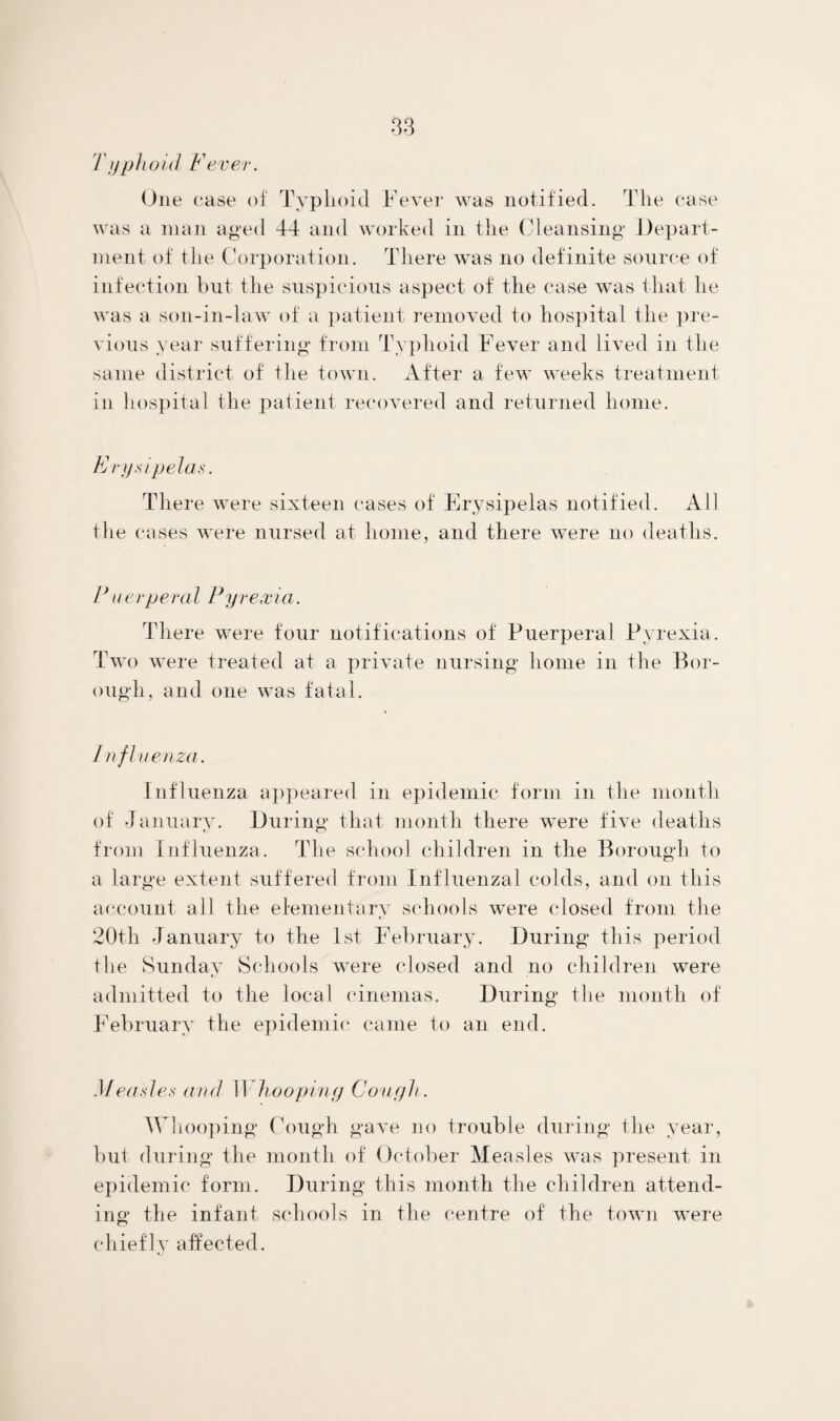 Typhoid Fever. One case of Typhoid Fever was notified. The case was a man aged 44 and worked in the Cleansing Depart¬ ment of the Corporation. There was no definite source of infection but the suspicious aspect of the case was that he was a son-in-law of a patient removed to hospital the pre¬ vious year suffering from Typhoid Fever and lived in the same district of the town. After a few weeks treatment in hospital the patient recovered and returned home. E rysipelas. There were sixteen cases of Erysipelas notified. All the cases were nursed at home, and there were no deaths. F uerperal Pyrexia. There were four notifications of Puerperal Pyrexia. Two were treated at a private nursing home in the Bor¬ ough, and one was fatal. Influenza. Influenza appeared in epidemic form in the month of January. During that month there were five deaths from Influenza. The school children in the Borough to a large extent suffered from Influenzal colds, and on this account all the elementary schools were closed from the 20th January to the 1st February. During this period the Sunday Schools were closed and no children were admitted to the local cinemas. During the month of February the epidemic came to an end. Measles and Whooping Cough. Whooping Cough gave no trouble during the year, but during the month of October Measles was present in epidemic form. During this month the children attend¬ ing the infant schools in the centre of the town were chiefly affected.