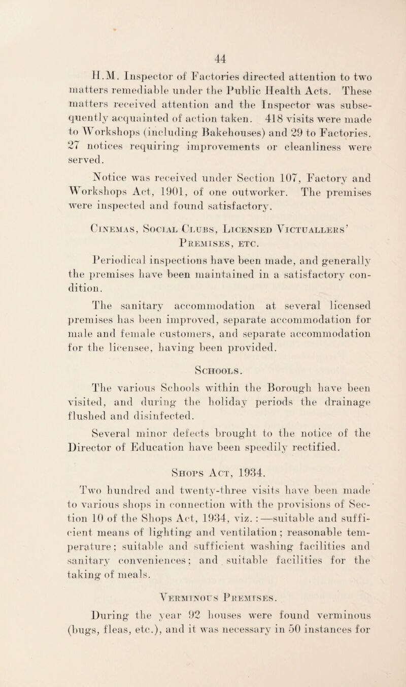 H.M. Inspector of Factories directed attention to two matters remediable under the Public Health Acts. These matters received attention and the Inspector was subse¬ quently acquainted of action taken. 418 visits were made to Workshops (including Bakehouses) and 29 to Factories. 27 notices requiring improvements or cleanliness were served. Notice was received under Section 107, Factory and Workshops Act, 1901, of one outworker. The premises were inspected and found satisfactory. Cinemas, Social Clubs, Licensed Victuallers’ Premises, etc. Periodical inspections have been made, and generally the premises have been maintained in a satisfactory con¬ dition . The sanitary accommodation at several licensed is premises has been improved, separate accommodation for male and female customers, and separate accommodation for the licensee, having been provided. Schools. The various Schools within the Borough have been visited, and during the holiday periods the drainage flushed and disinfected. Several minor defects brought to the notice of the Director of Education have been speedily rectified. Shops Act, 1934. Two hundred and twenty-three visits have been made to various shops in connection with the provisions of Sec¬ tion 10 of the Shops Act, 1934, viz. :—suitable and suffi¬ cient means of lighting and ventilation; reasonable tem¬ perature ; suitable and sufficient washing facilities and sanitary conveniences; and suitable facilities for the taking of meals. Verminous Premi ses . During the year 92 houses were found verminous (bugs, fleas, etc.), and it was necessary in 50 instances for
