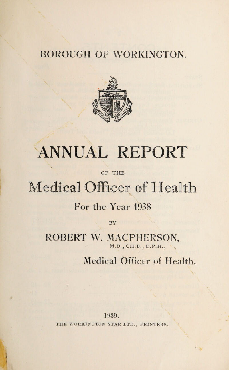 BOROUGH OF WORKINGTON. ANNUAL REPORT OF THE Medical Officer of Health For the Year 1938 ROBERT W. MACPHERSON, M.D.^ Medical Officer of Health. 1939. THE WORKINGTON STAR LTD., PRINTERS.