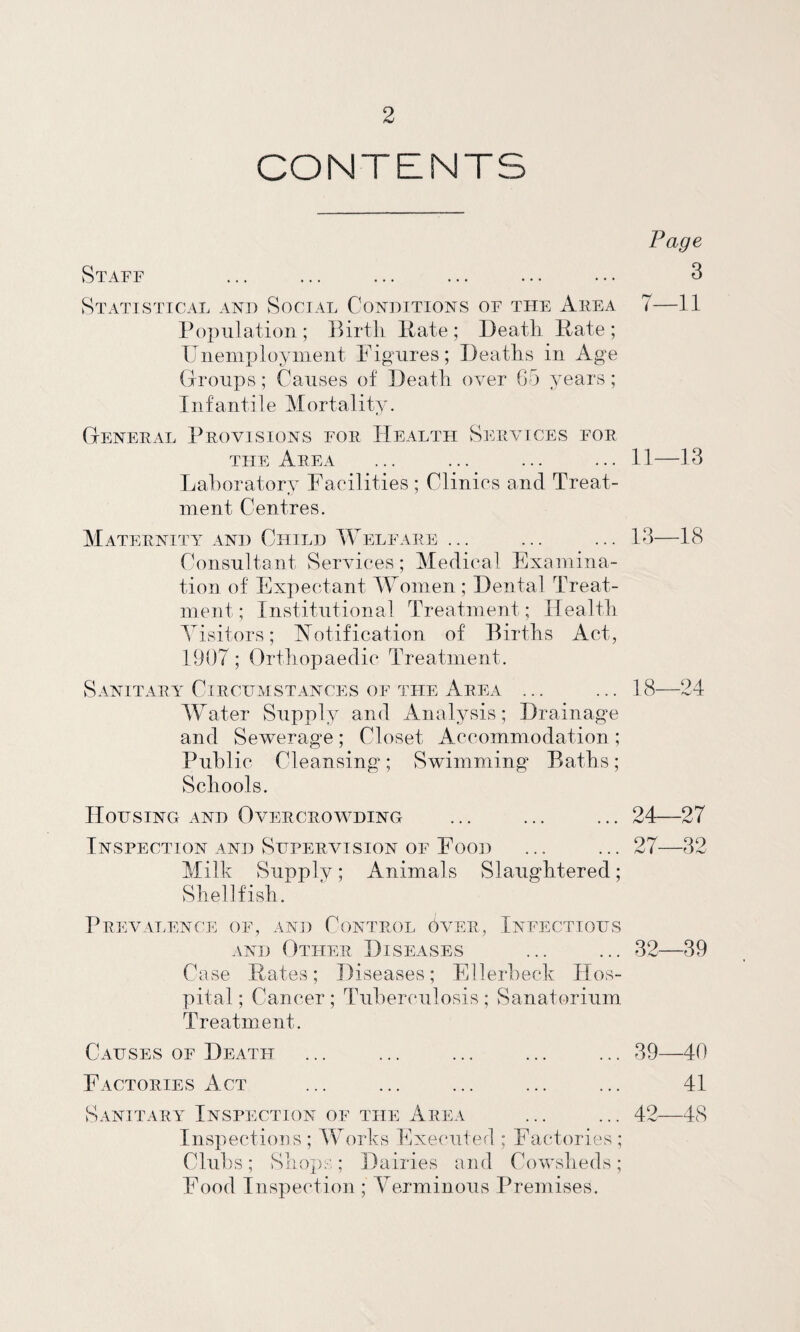 CONTENTS Staff Statistical and Social Conditions of the Aiiea Population ; IPrtli Pate ; Deatli Pate ; XJnemploynient Pig-ures; Deaths in Age (jroiips; Causes of Death over G5 years; Infantile Mortality. Deneeal Provisions foe Health Services foe THE Area Lahoratory Facilities ; Clinics and Treat¬ ment Centres. Maternity and Child XVelfare ... Consultant Services; Medical Examina¬ tion of Expectant VAomen ; Dental Treat¬ ment ; Distitutional Treatment; Health Visitors; Notification of Births Act, 1907; Orthopaedic Treatment. Sanitary Circumstances of the Area ... M^ater Supply and Analysis; Drainage and Sewerage ; Closet Accommodation ; Public Cleansing; Swimming* Baths; Schools. Housing and Overcrowding Inspection and Supervision of Food Milh Supply; Animals Slaughtered; Shellfish. Prevalence of, and Control over, Infectious AND Other Diseases Case Pates; Diseases; Ellerhech Hos¬ pital ; Cancer ; Tuberculosis ; Sanatorium Treatment. Causes of Death Factories Act Sanitara^ Inspection of the Area InspectioDS ; IVorks Exe(‘uted ; Factories ; Clubs ; Slioj):':; Dairies and Cowsheds ; Food Inspection ; Yerminous Premises. Page 3 7—11 11—13 13—18 18—24 24—27 27—32 32—39 39—40 41 42—48