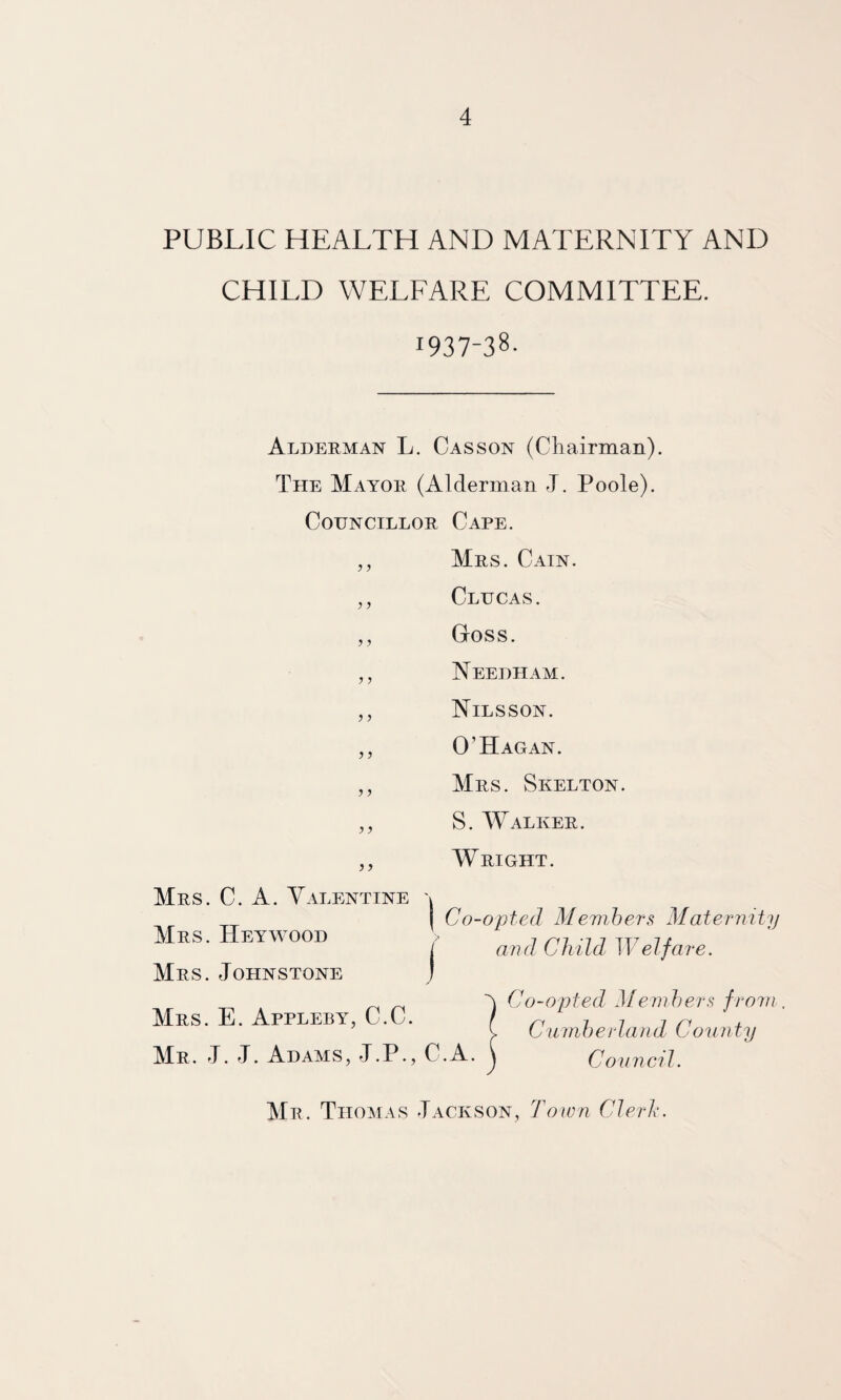 PUBLIC HEALTH AND MATERNITY AND CHILD WELFARE COMMITTEE. 1937-38- Alderman L. Casson (Chairman). The Mayor (Alderman J. Poole). Councillor Cape. ,, Mrs. Cain. ,, Clucas. ,, Goss. ,, Needham. ,, Nilsson. ,, 0’Hagan. ,, Mrs. Skelton. ,, S. AValker. Wright. Mrs. C. a. Valentine Mrs. Hey wood Mrs. Johnstone I Co-opted Mevihers Maternity ( and Chid Welfare. Mrs. E. Appleby, C.C. Mr. J. J. Adams, J.P., C.A. Co-opted Mem})ers from. Ciunherland County Council. Mr. Thomas Jackson, Town Clerh.