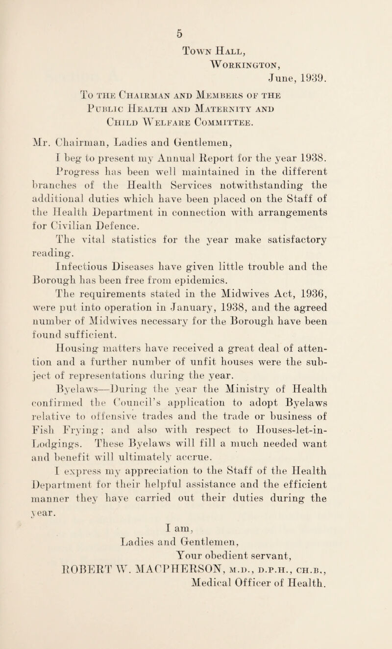 Town Hall, Workington, June, 1939. To THE Chairman and Members of the PuiiLic Health and Maternity and Child Welfare Committee. Mr. ClLairman, Ladies and Cientlenien, 1 beg to present my Annual Report for the year 1938. Progress lias been well maintained in the different brandies of tlie Health Services notwithstanding the additional duties which have been placed on the Staff of the Health Department in connection with arrangements for Civilian Defence. The vital statistics for the year make satisfactory reading. Infectious Diseases have given little trouble and the Borough has been free from epidemics. The requirements stated in the Midwives Act, 1936, were put into operation in January, 1938, and the agreed number of Midwives necessary for the Borough have been found sufficient. Housing matters have received a great deal of atten¬ tion and a further number of unfit houses were the sub¬ ject of representations during the year. Byelaws—During the year the Ministry of Health confirmed the Council’s application to adopt Byelaws relative to offensive trades and the trade or business of Fish Frying; and also with respect to Houses-let-in- Ijodgings. These Byelaws will fill a much needed want and benefit will ultimately accrue. I exi)ress my appreciation to the Staff of the Health Dex)artment for their helpful assistance and the efficient manner they have carried out their duties during the Year. I am, Ladies and Gentlemen, Your obedient servant, POBFET W. MACPHEESON, m.d., d.p.h., ch.b,. Medical Officer of Health.