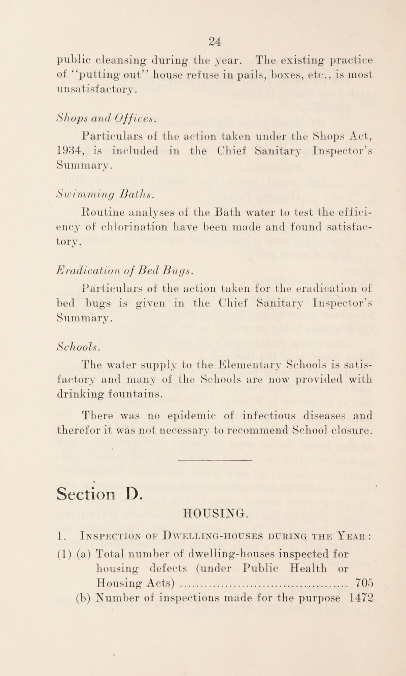 public cleansing during the year. The existing practice of “putting out” house refuse in pails, boxes, etc., is most unsatisfac'tory. Shops and Offices. Particulars of the action taken under the Shops Act, 1934, is included in the Chief Sanitary Insi^ector’s Summarv. t, S101 niniing Baths. Pontine analyses of the Bath water to test the etfi(‘i- K/ ency of chlorination have been made and found satisfac¬ tory. Bradication of Bed Bugs. Particulars of the action taken for the eradication of bed bugs is given in the Chief vSanitary Inspector’s Summary. Schools. The water supply to the Elementary Schools is satis¬ factory and many of the Schools are now provided with drinking fountains. There was no epidemic of infectious diseases and therefor it was not necessary to recommend School closure. Section D. HOUSING. 1. Inspection of Dwelling-houses during the Year : (1) (a) Total number of dwelling-houses inspected for housing defects (under Public Health or Housing Acts) ... 705 (b) Number of inspections made for the purpose 1472
