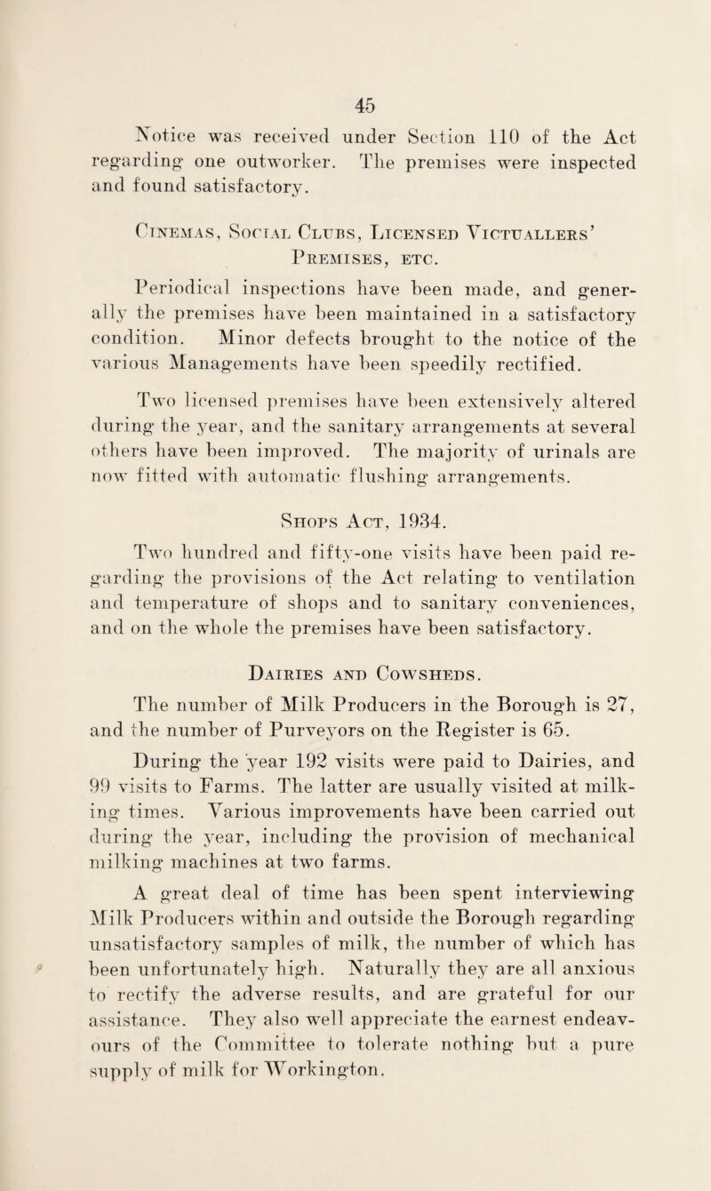 Xotiee was received under Section 110 of the Act regarding one outworker. The premises were inspected and found satisfactory. Cinemas, Social Clubs, Licensed Victuallers’ Premises, etc. Periodical inspections have been made, and gener¬ ally the premises have been maintained in a satisfactory condition. Minor defects brought to the notice of the various Managements have been speedily rectified. Two licensed ])remises have been extensively altered during the year, and the sanitary arrangements at several others have been improved. The majority of urinals are noAv fitted with automatic flushing arrangements. Shops Act, 1934. Two hundred and fifty-one visits have been paid re¬ garding the provisions of the Act relating to ventilation and temperature of shops and to sanitary conveniences, and on the whole the premises have been satisfactory. Dairies and Covcsheds. The number of Milk Producers in the Borough is 27, and the number of Purveyors on the Register is 65. During the year 192 visits were paid to Dairies, and 99 visits to Farms. The latter are usually visited at milk¬ ing times. Various improvements have been carried out during the year, including the provision of mechanical milking machines at twm farms. A great deal of time has been spent interviewing Milk Producers within and outside the Borough regarding’ unsatisfactory samples of milk, the number of which has been unfortunately high. Naturally they are all anxious to rectify the adverse results, and are grateful for our assistance. They also well appreciate the earnest endeav¬ ours of the Committee to tolerate nothing hut a pure supply of milk for Workington,
