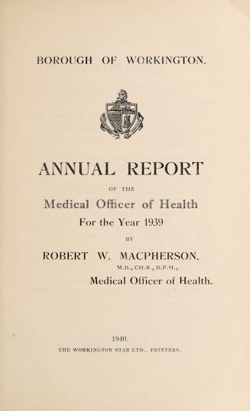 BOROUGH OF WORKINGTON. ANNUAL REPORT OF THE Medical Officer of Health For the Year 1939 ROBERT W. MACPHERSON, M.D.j CH.B.j Medical Officer of Health. 1940. THE WORKINGTON STAR LTD., PRINTERS.