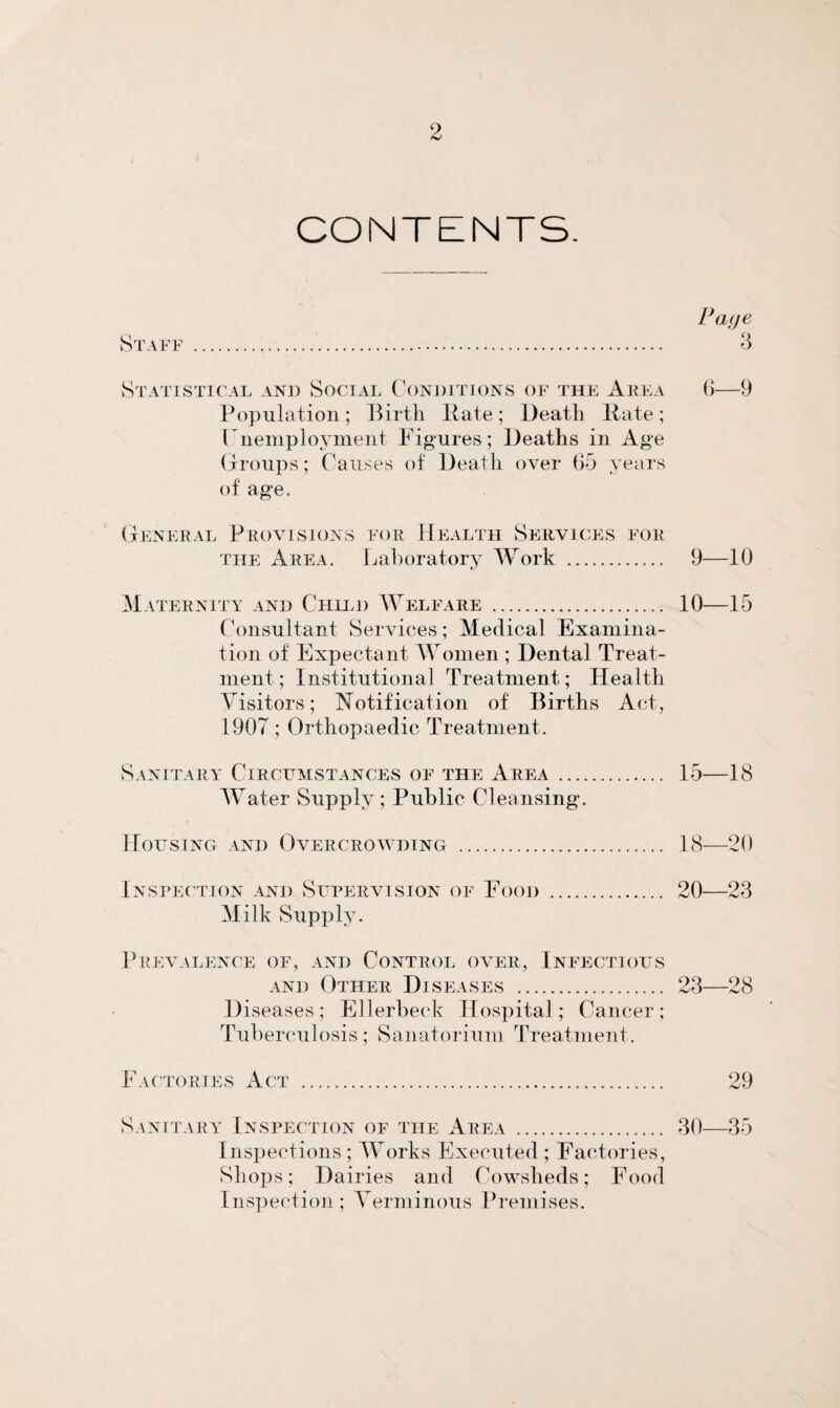 CONTENTS. Page Staff . 3 Statistical and Social Conditions of the Area 6—9 Population; Birth Rate; Death Rate; Unemployment Figures; Deaths in Age Groups; Causes of Death over 65 years of age. General Provisions for Health Services for the Area. Laboratory Work . 9—10 Maternity and Child Welfare . 10—15 Consultant Services; Medical Examina¬ tion of Expectant Women ; Dental Treat¬ ment; Institutional Treatment; Health Visitors; Notification of Births Act, 1907; Orthopaedic Treatment. Sanitary Circumstances of the Area. 15—18 Water Supply; Public Cleansing. Housing and Overcrowding . 18—20 Inspection and Supervision of Food . 20—23 Milk Supply. Prevalence of, and Control over, Infectious and Other Diseases . 23—28 Diseases ; Ellerbeck Hospital; Cancer ; Tuberculosis; Sanatorium Treatment. Factories Act . 29 Sanitary Inspection of the Area .. 30—35 Inspections ; Works Executed ; Factories, Shops; Dairies and Cowsheds; Food Inspection ; Verminous Premises.