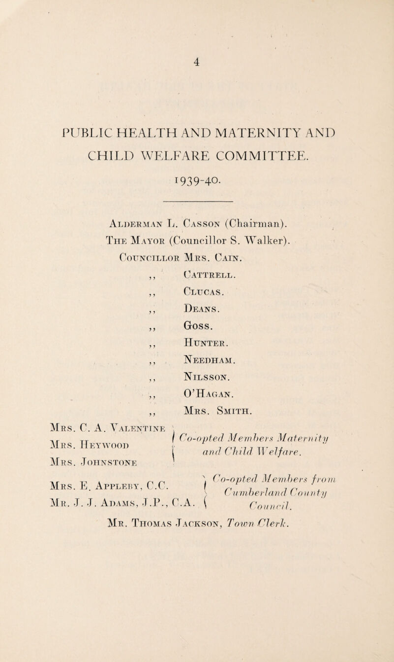 PUBLIC HEALTH AND MATERNITY AND CHILD WELFARE COMMITTEE. 1939-40. Alderman L. Casson (Chairman). The Mayor (Councillor S. Walker). Councillor Mrs. Cain. ,, Cattrell. ,, Clucas. ,, Deans. ,, Goss. ,, Hunter. ,, Needham. „ Nilsson. ,, O’Hagan. ,, Mrs. Smith. Mrs. C. A. Valentine Mrs. Hey wood Mrs. ,TOHN STONE Co-opted Members Maternity t and Child Welfare. ,, . ~ ~ , Co-opted Members from Mrs. E Applety, C-C. \ 7 7 7 .r ) Lumber land Lovnty Mr. L L Adams, J.P., C.A. \ Council. Mr. Thomas Jackson, Town Clerk.