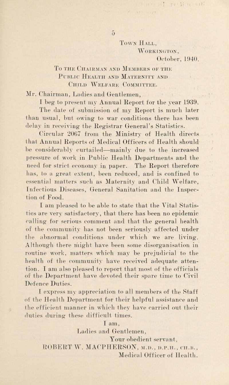 Town Hall, Workington, October, 1940. To the Chairman and Members of the Public Health and Maternity and Child Weleare Committee. Mr. Chairman, Ladies and Gentlemen, I beg to present my Annual Report for the year 1939. The date of submission of my Report is much later than usual, but owing to war conditions there has been delay in receiving* the Registrar General’s Statistics. Circular 2067 from the Ministry of Health directs that Annual Reports of Medical Officers of Health should be considerably curtailed—mainly due to the increased pressure of work in Public Health Departments and the need for strict economy in paper. The Report therefore has, to a great extent, been reduced, and is confined to essential matters such as Maternity and Child Welfare, Infectious Diseases, General Sanitation and the Inspec¬ tion of Food. I am pleased to be able to state that the Vital Statis¬ tics are very satisfactory, that there lias been no epidemic calling for serious comment and that the general health of the community has not been seriously affected under the abnormal conditions under which we are living. Although there might have been some disorganisation in routine work, matters which may be prejudicial to the health of the community have received adequate atten¬ tion. I am also pleased to report that most of the officials of the Department have devoted their spare time to Civil Defence Duties. I express my appreciation to all members of the Staff of the H ealth Department for their helpful assistance and the efficient manner in which they have carried out their duties during these difficult times. I am, Ladies and Gentlemen, Your obedient servant, ROBERT W. MACPHERSOY, m.d., d.p.ii., cii.b., Medical Officer of Health.