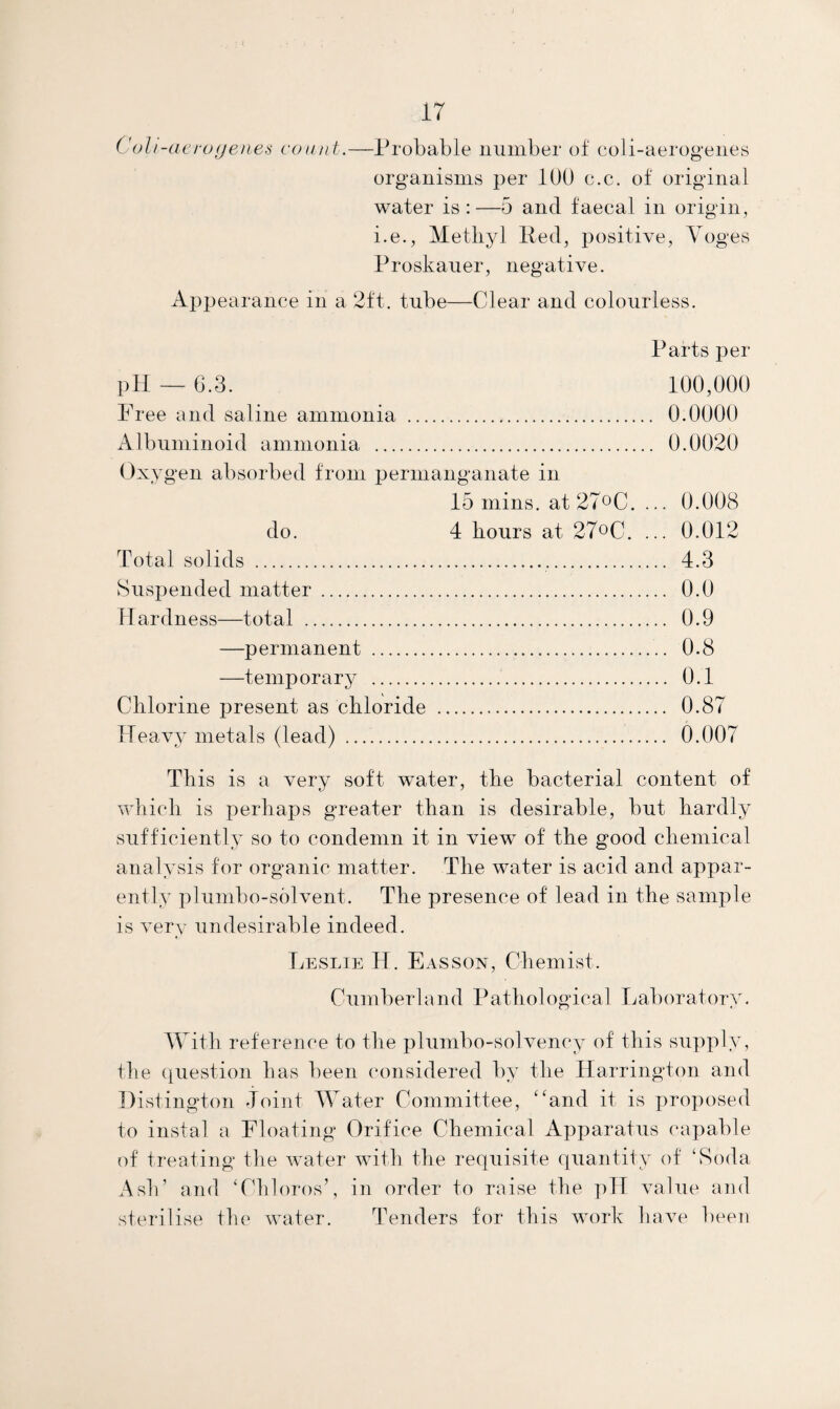 Colt-aero yenes count.—Probable number of coli-aerogenes organisms per 100 c.c. of original water is:—5 and faecal in origin, i.e., Methyl lied, positive, Voges Proskauer, negative. Appearance in a 2ft. tube—Clear and colourless. Parts per pH — 6.3. 100,000 Free and saline ammonia . 0.0000 Albuminoid ammonia . 0.0020 Oxygen absorbed from permanganate in 15 mins. at27°C. ... 0.008 do. 4 hours at 27°C. ... 0.012 Total solids .. 4.3 Suspended matter . 0.0 Hardness—total . 0.9 —permanent . 0.8 —temporary .. 0.1 Chlorine present as chloride . 0.87 Heavy metals (lead) . 0.007 This is a very soft water, the bacterial content of which is perhaps greater than is desirable, but hardly sufficiently so to condemn it in view of the good chemical analysis for organic matter. The water is acid and appar¬ ently plumbo-solvent. The presence of lead in the sample is very undesirable indeed. Leslie H. Easson, Chemist. Cumberland Pathological Laboratory. With reference to the plumbo-solvency of this supply, the question has been considered by the Harrington and Distington Joint Water Committee, “and it is proposed to instal a Floating Orifice Chemical Apparatus capable of treating the water with the requisite quantity of ‘Soda Ash’ and ‘Chloros’, in order to raise the pH value and sterilise the water. Tenders for this work have been