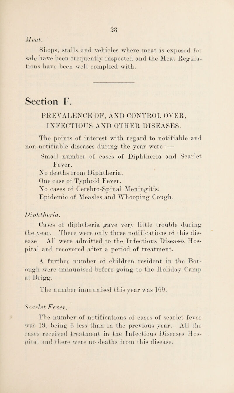M eat. Shops, stalls and vehicles where meat is exposed to. sale have been frequently inspected and the Meat Regula¬ tions have been well complied with. Section F. PREVALENCE OF, ANI) CONTROL OVER, INFECTIOUS AND OTHER DISEASES. The points of interest with regard to notifiable and noil-notifiable diseases during the year were: — Small number of cases of Diphtheria and Scarlet Fever. No deaths from Diphtheria. One case of Typhoid Fever. No cases of Cerebro-Spinal Meningitis. Epidemic of Measles and AVhooping Cough. Diphtheria. Cases of diphtheria gave very little trouble during the year. There were only three notifications of this dis¬ ease. All were admitted to the Infectious Diseases Hos¬ pital and recovered after a period of treatment. A further number of children resident in the Bor¬ ough were immunised before going’ to the Holiday Camp at Drigg. The number immunised this year was 169. Scarlet Fever. The number of notifications of cases of scarlet fever was 19, being 6 less than in the previous year. All the cases received treatment in the Infectious Diseases Hos¬ pital and there were no deaths from this disease.