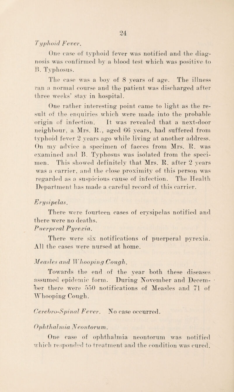 Typhoid Fever. One case of typhoid fever was notified and the diag¬ nosis was confirmed by a blood test which was positive to B. Typhosus. The case was a boy of 8 years of age. The illness ran a normal course and the patient was discharged after three weeks’ stay in hospital. One rather interesting point came to light as the re¬ sult of the enquiries which were made into the probable origin of infection. It was revealed that a next-door neighbour, a Mrs. II., aged 66 years, had suffered from typhoid fever 2 years ago while living at another address. On my advice a specimen of faeces from Mrs. It. was examined and B. Typhosus was isolated from the speci¬ men. This showed definitely that Mrs. D. after 2 years was a carrier, and the (dose proximity of this person was regarded as a suspicious cause of infection. The Health Department has made a careful record of this carrier. Erysipelas. There were fourteen cases of erysipelas notified and there were no deaths. Puerperal Pyrexia. There were six notifications of puerperal pyrexia. All the cases were nursed at home. Measles and. Whooping Cough. Towards the end of the year both these diseases assumed epidemic form. During November and Decem¬ ber there were 550 notifications of Measles and 71 of Whooping Cough. Cerehro-Spinal Fever. No case occurred. 0 ph th a l mi a Neo ntorum. One case of ophthalmia neontorum was notified which responded to treatment and the condition was cured.