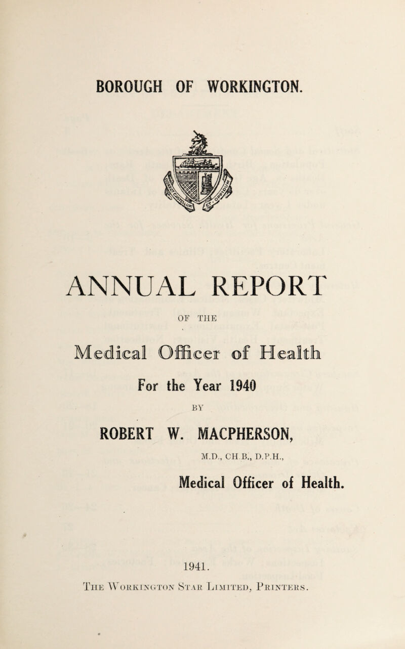 BOROUGH OF WORKINGTON. ANNUAL REPORT OF THE Medical Officer of Health For the Year 1940 BY ROBERT W. MACPHERSON, M.D., CH.B., Medical Officer of Health. 1941. The Wobkincjton Stab Limtte:!)^ Piuntebs.