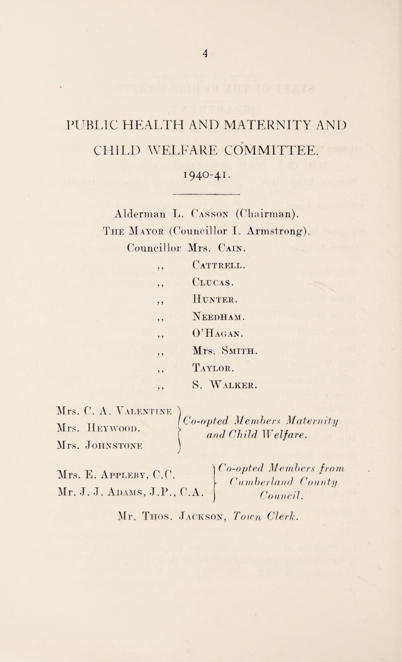 PUBI.IC HEALTH AND MATERNITY AND CHILD WELEARE COMMITTEE. 1940-41. Alderman Ij. Casson (Chairman). The Mayor (ConnoiHor I. Armstrong*). Councillor Mrs. Cain. ,, Cattrell. ,, Clucas. ,, Hunter. ,, Needhaai. ,, 0’Hag AN. ,, Mrs. vSaiith. ,, Taylor. ,, S. AValker. Mrs. C. A. Valentine Mrs. Hey WOOD. Mrs. Johnstone Co-opted Mernher^ Matei-n and Child Welfare. Cl Mrs. E. Apreery, C.C. Mr. J. J. Adaais, J.P., C. (l)-opted Menihers from (lunherland County Council. Mr, Titos. Jackson, Town Clerh.