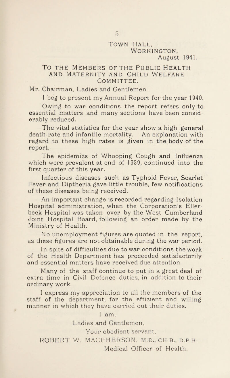 Town Hall, Workington, August 1941. To THE Members of the Public Health AND Maternity and Child Welfare Committee. Mr. Chairman, Ladies and Gentlemen. I beg to present my Annual Report for the year 1940. Owing to war conditions the report refers only to essential matters and many sections have been consid¬ erably reduced. The vital statistics for the year show a high general death-rate and infantile mortality. An explanation with regard to these high rates is given in the body of the report. The epidemics of Whooping Cough and Influenza which were prevalent at end of 1 939, continued into the first quarter of this year. Infectious diseases such as Typhoid Fever, Scarlet Fever and Diptheria gave little trouble, few notifications of these diseases being received. An important change is recorded regarding Isolation Hospital administration, when the Corporation’s Eller- beck Hospital was taken over by the West Cumberland Joint Hospital Board, following an order made by the Ministry of Health. No unemployment figures are quoted in the report, as these figures are not obtainable during the war period. In spite of difficulties due to war conditions the work of the Health Department has proceeded satisfactorily and essential matters have received due attention. Many of the staff continue to put in a great deal of extra time in Civil Defence duties, in addition to their ordinary work. I express my appreciation to all the members of the staff of the department, for the efficient and willing manner in which they have carried out their duties. I am, Ladies and Gentlemen, Your obedient servant, ROBERT W. MACPHERSON. M.D., CH.B., D.P.H.