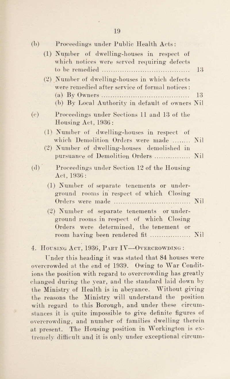 (b) l^rcx'eediiig'S under Public Healtli Acts : (1) Number of dwelling-liouses in respect of which notices Avere served re(iuiring defects lo be remedied . 13 (2) Number of dwelling-houses in which defects were remedied after service of formal notices : (a) Bv Owners . 13 (b) By Ijocal Authority in default of owners Nil (c) Proceedings under Sections 11 and 13 of the Housing Act, 1936 : (1) Number of dwelling-houses in respect of which Demolition Orders AA^ere made . Nil (2) Number of dAA*elling-houses demolished in pursuam'e of Demolition Orders . Nil (d) Proceedings under Section 12 of the Housing Act, 1936: (1) Number of separate tenements or under¬ ground rooms in respect of AA^hicli Closing Orders Avere made . Nil (2) Number of separate tenements or under¬ ground rooms in respect of which Closing Orders were determined, the tenement or room having been rendered fit . Nil 4. Housing Act, 1936, Part IY—Overcroavding : Hnder this heading it AA^as stated that 84 bouses Avere oA'ercrowuled at the end of 1939. Owing to War Condit¬ ions the position with regard to overcroAvding has greatly changed during the year, and the standard laid down by the Ministry of Health is in abeyance. Without gHing the reasons the Ministry will understand the position Avith regard to this Borough, and under these circum¬ stances it is quite impossible to guA^e definite figures of overcroAvding, and number of families dwelling therein at present. The Housing position in Workington is ex¬ tremely difficult and it is only under exceptional circum-
