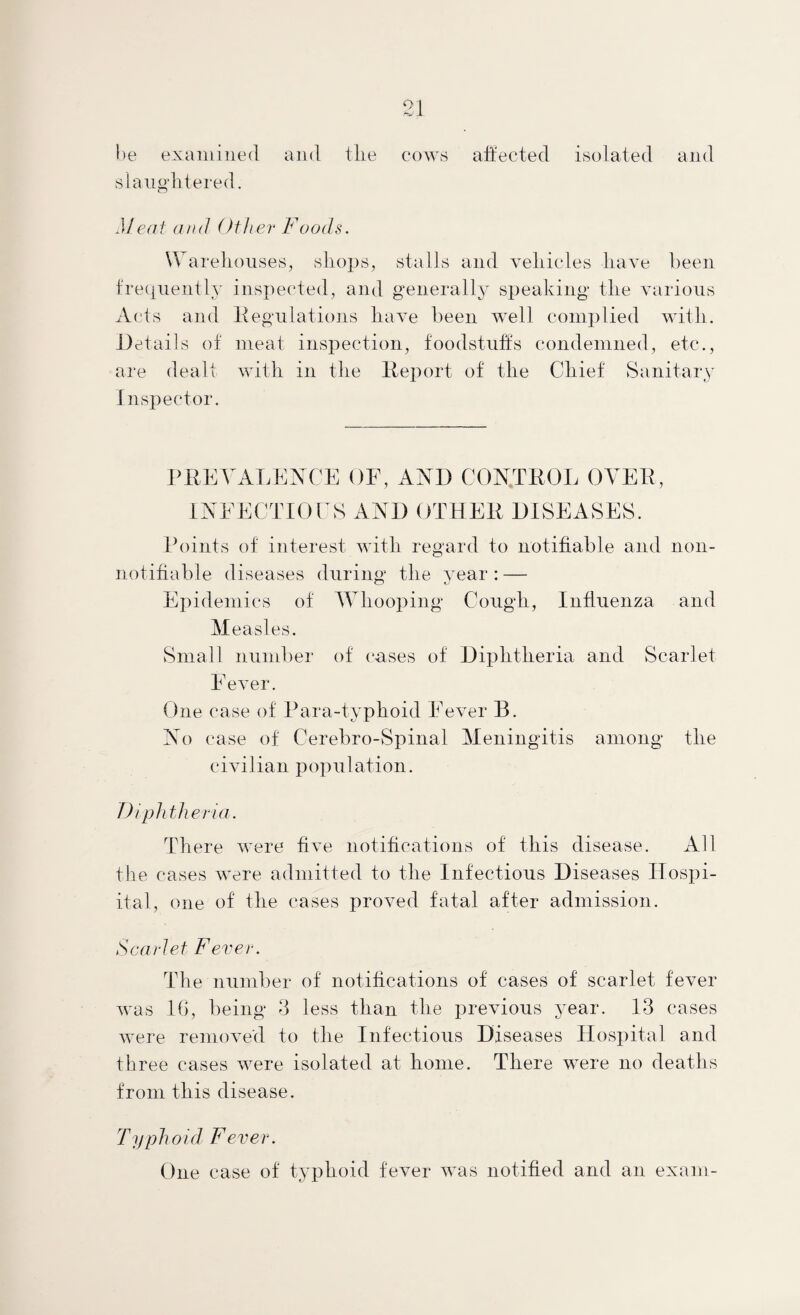 l)e exainiiied and tlie C()W8 aiitected isolated and slaiigditered, Me(it and Other Foods. Warehouses, shops, stalls and vehicles have been fre(j[iientlY inspected, and generally speaking the various Acts and Itegiilations have been well complied with. Jtetails ot meat inspection, foodstiifts condemned, etc., are dealt with in the Ibeport of the Chief Sanitary Inspector. PKEA^AT.ENCE OF, AND CONTEOL OYEE, INEECTIOrS AND OTHEE DISEASES. Points of interest with regard to notifiable and non- notifiable diseases during the vear: — Ei)idemics of Whooping Cough, Influenza and Measles. Small number of cases of Diphtheria and Scarlet Fever. One case of Para-typhoid Fever B. No case of Cerebro-Spinal Meningitis among the civilian population. Diphtheria. There were five notifications of this disease. All the cases were admitted to the Infectious Diseases Ilospi- ital, one of the cases proved fatal after admission. Scarlet Fever. The number of notifications of cases of scarlet fever was 16, being 6 less than the previous year. 13 cases were removed to the Infectious Diseases Hospital and three cases were isolated at home. There were no deaths from this disease. Typho i d F e v e r. One case of typhoid fever was notified and an exam-