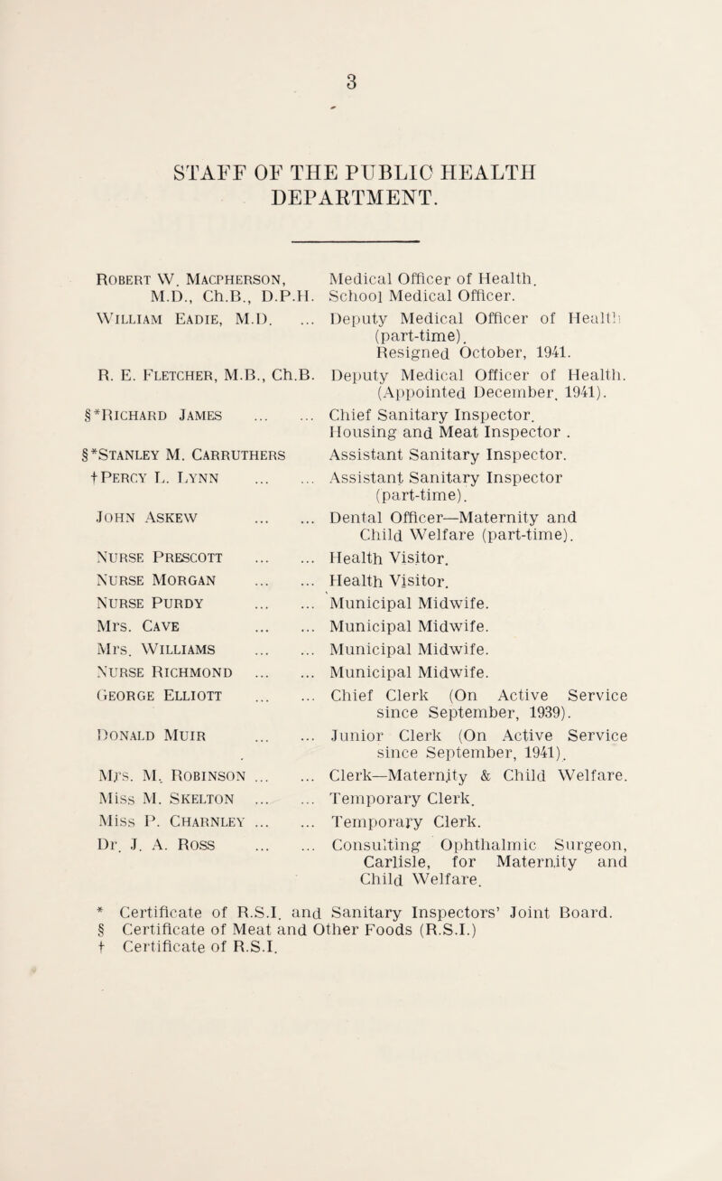 STAFF OF THE PUBLIC HEALTH DEPARTMENT. Robert W. Macpherson, M.D., Ch.B., D.P.H. William Eadie, M.D. R. E. Fletcher, M.B., Ch.B. §*Richard James . §*Stanley M. Carruthers f Percy L. Lynn . John Askew . Nurse Prescott . Nurse Morgan . Nurse Purdy . Mrs. Cave . Mrs. Williams . Nurse Richmond . George Elliott Ronald Muir Mrs. M, Robinson. Miss M. Skelton . Miss P. Charnley. Dr. J. A. ROSS . Medical Officer of Health. School Medical Officer. Deputy Medical Officer of Health (part-time). Resigned October, 1941. Deputy Medical Officer of Health. (Appointed December. 1941). Chief Sanitary Inspector. Housing and Meat Inspector . Assistant Sanitary Inspector. Assistant Sanitary Inspector (part-time). Dental Officer—Maternity and Child Welfare (part-time). Health Visitor. Health Visitor. Municipal Midwife. Municipal Midwife. Municipal Midwife. Municipal Midwife. Chief Clerk (On Active Service since September, 1939). Junior Clerk (On Active Service since September, 1941). Clerk—Maternity & Child Welfare. Temporary Clerk. Temporary Clerk. Consulting Ophthalmic Surgeon, Carlisle, for Maternity and Child Welfare. * Certificate of R.S.I. and Sanitary Inspectors’ Joint Board. § Certificate of Meat and Other Foods (R.S.I.) f Certificate of R.S.I.