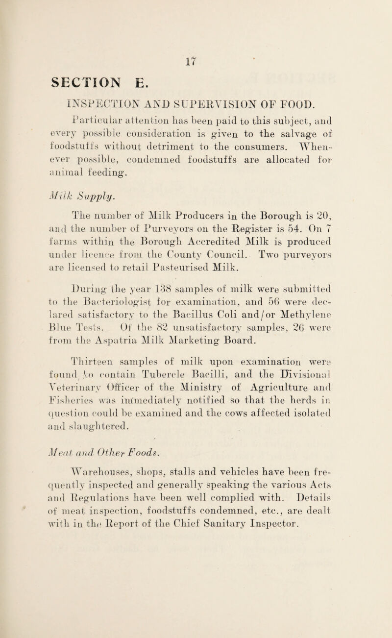 SECTION E. INSPECTION AND SUPERVISION OF FOOD. Particular attention lias been paid to tills subject, and every possible consideration is given to the salvage of foodstuffs without detriment to the consumers. When¬ ever possible, condemned foodstuffs are allocated for animal feeding. Milk Supply. The number of Milk Producers in the Borough is 20, and the number of Purveyors on the Register is 54. On 7 farms within the Borough Accredited .Milk is produced under licence from the County Council. Two purveyors are licensed to retail Pasteurised Milk. During the year 138 samples of milk were submitted to the Bacteriologist for examination, and 56 were dec¬ lared satisfactory to the Bacillus Coli and/or Methylene Blue Tests. Of the 82 unsatisfactory samples, 26 were from the Aspatria Milk Marketing Board. Thirteen samples of milk upon examination were found *io contain Tubercle Bacilli, and the Divisional Veterinary Officer of the Ministry of Agriculture and Fisheries was immediately notified so that the herds in question could be examined and the cows affected isolated and slaughtered. Meat and Other Foods. Warehouses, shops, stalls and vehicles have been fre¬ quently inspected and generally speaking the various Acts and Regulations have been well complied with. Details of meat inspection, foodstuffs condemned, etc., are dealt with in the Report of the Chief Sanitary Inspector.