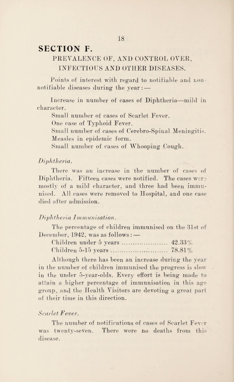 SECTION F. PREVALENCE OF, AND CONTROL OVER, INFECTIOUS AND OTHER DISEASES. Points of interest with regard to notifiable and non- notifiable diseases during the year : — Increase in number of cases of Diphtheria—-mild in character. Small number of cases of Scarlet Fever. One case of Typhoid Fever. Small number of cases of Cerebro-Spinal Meningitis. Measles in epidemic form. Small number of cases of Whooping Cough. Diphtheria, There was an increase in the number of cases of Diphtheria. Fifteen cases were notified. The cases were mostly of a mild character, and three had been immu¬ nised. All cases were removed to Hospital, and one case died after admission. Diph the via Immun i sat ion. The percentage of children immunised on the 31st of December, 1942, was as follows : — Children under 5 years . 42.33% Children 5-15 years .'. 78.81% Although there has been an increase during the year in the number of children immunised the progress is slow in the under 5-year-olds. Every effort is being made to attain a higher percentage of immunisation in this age group, and the Health Visitors are devoting a great part of their time in this direction. Scarlet Fever. The number of notifications of cases of Scarlet Fever was twenty-seven. There were no deaths from this disease.