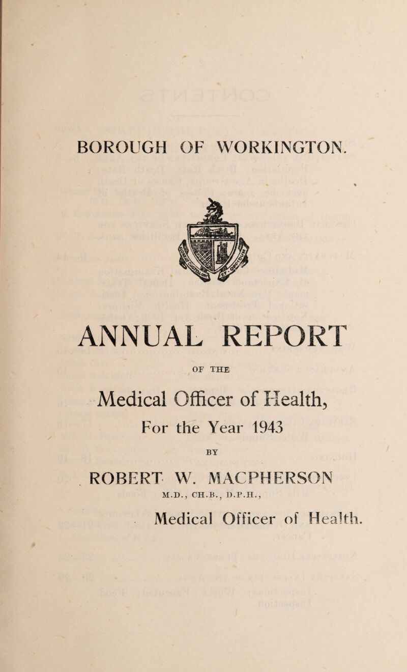 BOROUGH OF WORKINGTON. % ANNUAL REPORT OF THE Medical Officer of Health, For the Year 1943 BY . ROBERT W. M AC PH E R SO N M.D., CH.B.j D.P.H., Medical Officer of Health.