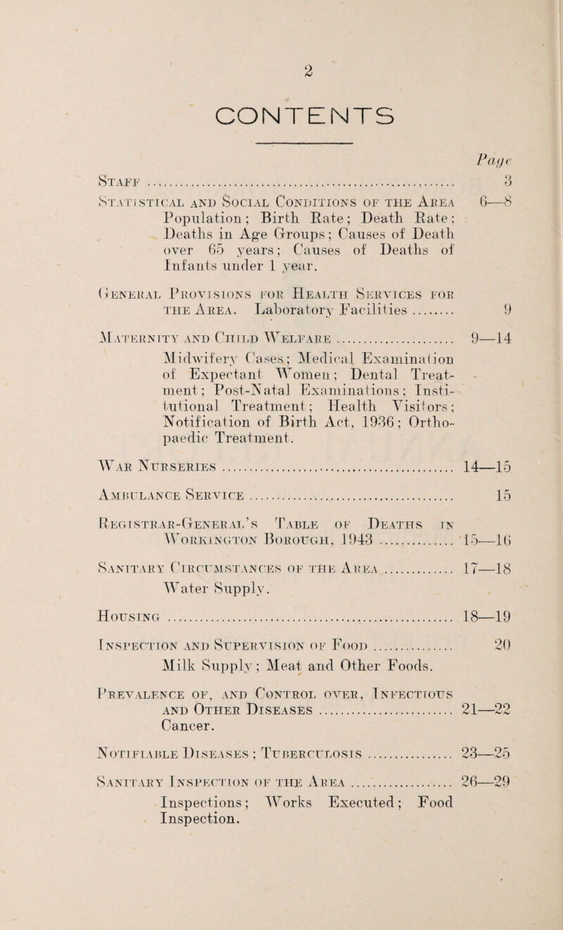 CONTENTS Page Staff .,. 3 Statistical and Social Conditions of the Area 6—S Population ; Birth Rate ; Death Rate ; Deaths in Age Groups ; Causes of Death over 65 years; Causes of Deaths of Infants under 1 year. General Provisions for Health Services for the Area. Laboratory Facilities. 9 Maternity and Child Welfare. 9—14 Midwifery Cases; Medical Examination of Expectant Women; Dental Treat¬ ment; Post-Natal Examinations; Insti¬ tutional Treatment; Health Visitors; Notification of Birth Act, 1936; Ortho¬ paedic Treatment. War Nurseries . 14—15 Ambulance Service. 15 Registrar-General’s Table of Deaths in Workington Borough, 1943 . 15—16 Sanitary Circumstances of the Area... 17—18 Water Supply. Housing .... 18—19 Inspection and Supervision of Food. 20 Milk Supply; Meat and Other Foods. Prevalence of, and Control over, Infectious and Other Diseases . 21—22 Cancer. Notifiable Diseases ; Tuberculosis. 23—25 Sanitary Inspection of the Area. 26—29 Inspections; Works Executed; Food Inspection.