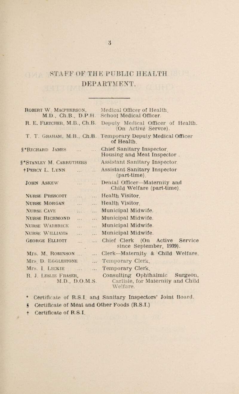STAFF OF THE PUBLIC HEALTH DEPARTMENT. Robert W Macpherson, M.D., Ch.B., D.P.H R. E. Fletcher, M.B., Ch.B. T. T. Graham, M B., Ch.B. § *Richard Tames . §*Stanley M. Carruthers f Percy L. Lynn . John Askew . Nurse Prescott . Nurse Morgan . Nurse Cave . Nurse Richmond . Nurse Warbrick . Nurse Williams . George Elliott M.rs. M, Robinson. Mrs. D. Egglestone Mrs. I Leckie . R. J. Leslie Fraser, M.D., D.O.M.S. Medical Officer of Health. School Medical Officer. Deputy Medical Officer of Health. (On Active Servce). Temporary Deputy Medical Officer of Health. Chief Sanitary Inspector. Housing and Meat Inspector . Assistant Sanitary Inspector. Assistant Sanitary Inspector (part-time). Dental Officer—Maternity and Child Welfare (part-time). Health Visitor. Health Visitor. Municipal Midwife. Municipal Midwife. Municipal Midwife. Municipal Midwife. Chief Clerk (On Active Service since September, 1939). Clerk—Maternity & Child Welfare. Temporary Clerk. Temporary Clerk. Consulting Ophthalmic Surgeon, Carlisle, for Maternity and Child Welfare. * Certificate of R.S.I. and Sanitary Inspectors’ Joint Board. S Certificate of Meat and Other Foods (R.S.I.) t Certificate of R.S.I.