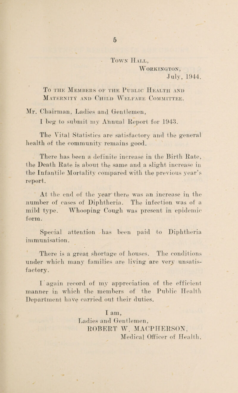 Town Hall, Workington, July, 194-4. To the Members of the Public Health and Maternity and Child Welfare Committee. Mr. Chairman, Ladies and Gentlemen, I beg to submit my Annual Report for 1943. The Vital Statistics are satisfactory and the general health of the community remains good. There has been a definite increase in the Birth Rate, the Death Rate is about the same and a slight increase in the Infantile Mortality compared with the previous year’s report. At the end of the year'there was an increase in the number of cases of Diphtheria. The infection was of a mild type. Whooping^ Cough was present in epidemic form. Special attention has been paid to Diphtheria immunisation. There is a great shortage of houses. The conditions under which many families are living are very unsatis¬ factory. I again record of my appreciation of the efficient manner in which the members of the Public Health Department have carried out their duties. I am, Ladies and Gentlemen, ROBERT W. MA CP HERS ON, Medical Officer of Health.