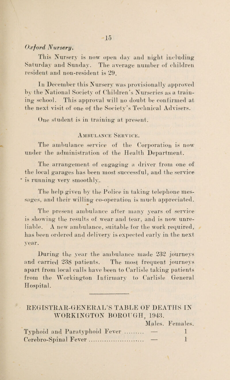 Oxford Nursery. This Nursery is now open day and night including Saturday and Sunday. The average number of children resident and non-resident is 29. In December this Nursery was provisionally approved by the National Society of Children’s Nurseries as a train¬ ing school. This approval will no doubt be confirmed at the next visit of one of the Society’s Technical Advisers. One student is in training at present. Ambulance Service. The ambulance service of the Corporation is now under the administration of the Health Department. The arrangement of engaging a driver from one of the local garages has been most successful, and tile service * is running very smoothly. Th e help given by the Police in taking telephone mes¬ sages, and their willing co-operation is much appreciated. * The present ambulance after many years of service is showing the results of wear and tear, and is now unre¬ liable. A new ambulance, suitable for the work required, has been ordered and delivery is expected early in the next year. During the year the ambulance made 232 journeys and carried 238 patients. The most frequent journeys apart from local calls have been to Carlisle taking patients from the Workington Infirmary to Carlisle General O t/ Hospital. REGISTRAR-GENERAL’S TABLE OF DEATHS IN WORKINGTON BOROUGH, 1943. Males. Females. Typhoid and Paratyphoid Fever . — 1 Cerebro-Spinal Fever. — 1