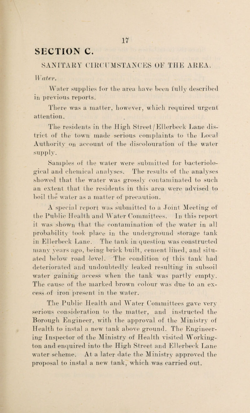 SANITARY CIRCUMSTANCES OF THE AREA. ater. Water supplies for the area have been fully described in previous reports. There was a matter, however, which, required urgent attention. * The residents in the High Street/Ellerbeck Lane dis¬ trict of the town made serious complaints to the Local Authority on account of the discolouration of the water supply. Samples of the water were submitted for bacteriolo¬ gical and chemical analyses. The results of the analyses showed that the water was grossly contaminated to such an extent that the residents in this area were advised to boil the water as a matter of precaution. A special report was submitted to a Joint Meeting of the Public Health and Water Committees. In this report it was shown that the contamination of the water in all probability took place in the underground storage tank in Ellerbeck Lane. The tank in question was constructed many years ago, being brick built, cement lined, and situ¬ ated below road -level. The condition of this tank had deteriorated and undoubtedly leaked resulting in subsoil water gaining access when the tank was partly empty. The cause of the marked brown colour was due to an ex¬ cess of iron present in the water. The Public Health and Water Committees gave very serious consideration to the matter, and instructed the Borough Engineer, with the approval of the Ministry of Health to instal a new tank above ground. The Engineer¬ ing Inspector of the Ministry of Health visited Working- ton and enquired into the High Street and Ellerbeck Lane water scheme. At a later date the Ministry approved the proposal to instal a new tank, which was carried out.