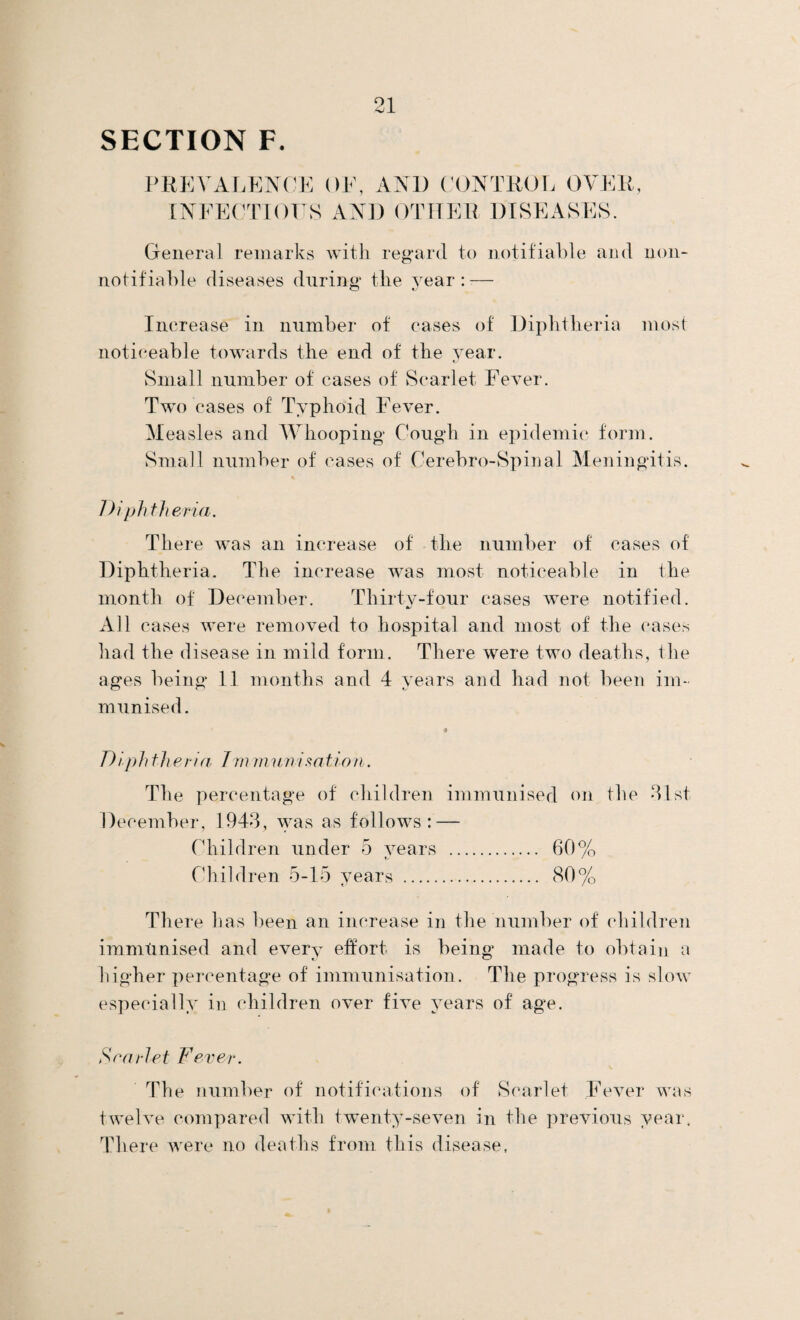 PREVALENCE OF, AND CONTROL OVER, INFECTIOUS AND OTHER DISEASES. General remarks with regard to notifiable and non- notifiable diseases during tlie year:-— O fJ Increase in number of cases of Diphtheria most noticeable towards the end of the year. Small number of cases of Scarlet Fever. Two cases of Typhoid Fever. Measles and Whooping Cough in epidemic form. Small number of cases of Cerebro-Spinal Meningitis. Diphtheria. There was an increase of the number of cases of Diphtheria. The increase was most noticeable in the month of December. Thirty-four cases were notified. All cases were removed to hospital and most of the cases had the disease in mild form. There were two deaths, the ages being 11 months and 4 years and had not been im¬ munised. Diphtheria Jm muni satin n. The percentage of children immunised on the 31st December, 1943, was as follows: — Children under 5 years . 60% Children 5-15 years . 80% There has been an increase in the number of children immunised and every effort is being made to obtain a higher percentage of immunisation. The progress is slow especially in children over five years of age. Scarlet Fever. The number of notifications of Scarlet Fever was twelve compared with twenty-seven in the previous year. There were no deaths from this disease,