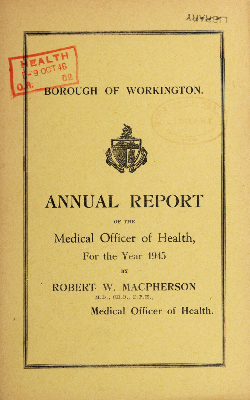 Ay Yy<»r BOROUGH OF WORKINGTON ANNUAL REPORT Medical Officer of Health, For the Year 1945 ROBERT W. MACPHERSON Medical Officer of Health