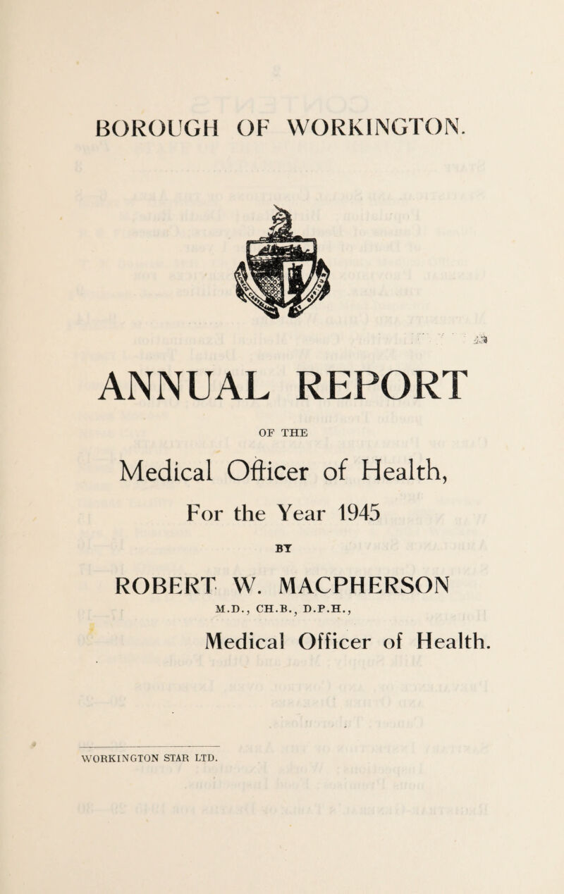 BOROUGH OF WORKINGTON. ANNUAL REPORT OF THE Medical Officer of Health, For the Year 1945 BT ROBERT W. MACPHERSON M.D., CH.B.} D.P.H., Medical Officer of Health. WORKINGTON STAR LTD.