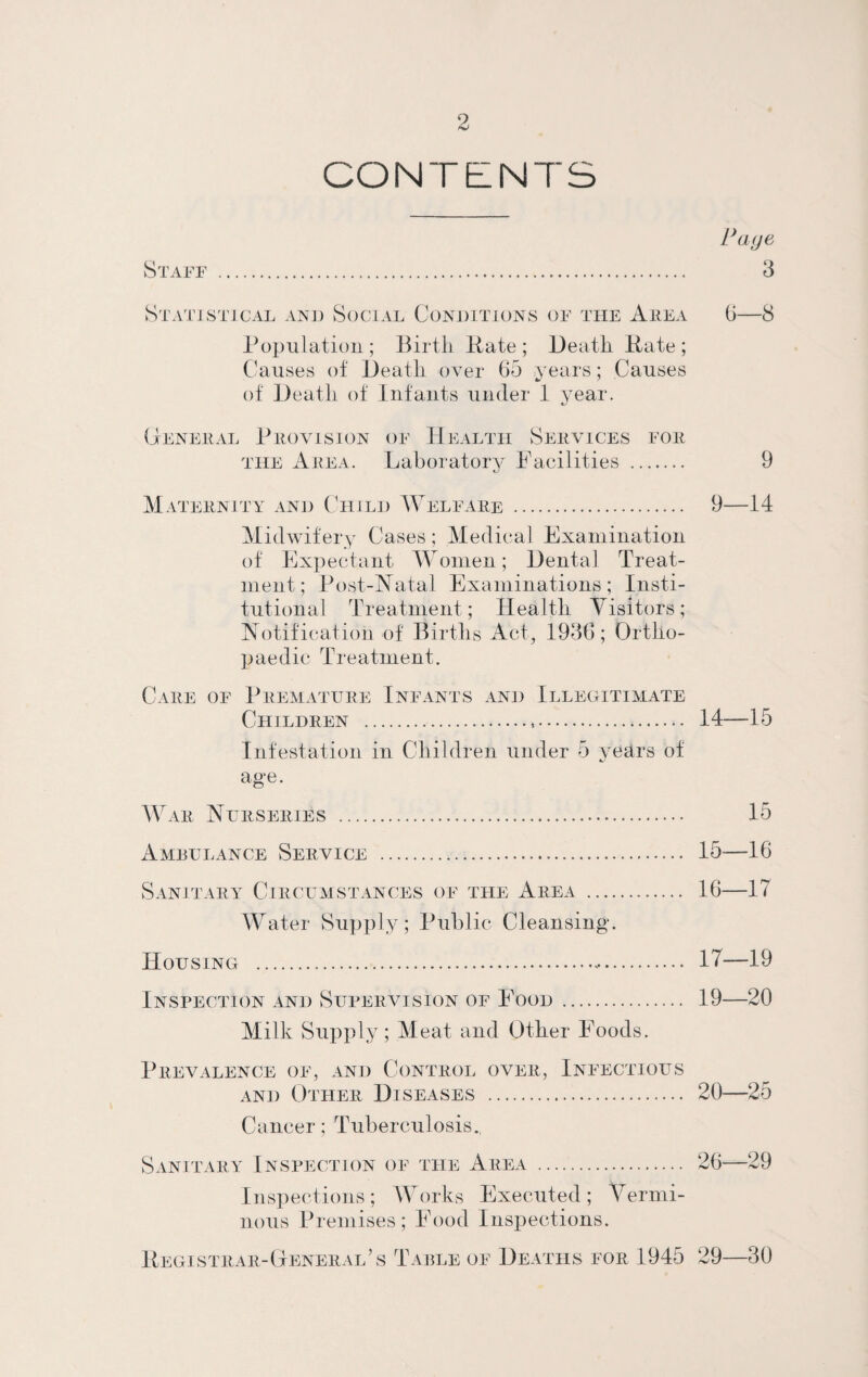 CONTENTS Staff S T ATI ST1CAL AND SOCIAL CONDITIONS OF THE A REA Population ; Birth Pate ; Death Pate ; Causes of Death over 65 years; Causes of Death of Infants under 1 year. 6—8 General Provision of Health Services for the Area. Laboratory Facilities . 9 Maternity and Child Welfare . 9—14 Midwifery Cases; Medical Examination of Expectant Women; Dental Treat¬ ment; Post-Natal Examinations; Insti¬ tutional Treatment; Health Visitors; Notification of Births Act, 1936; Ortho¬ paedic Treatment. Care of Premature Infants and Illegitimate Children ... 14—15 Infestation in Children under 5 years of age. War Nurseries . 15 Ameulance Service ... 15-—16 Sanitary Circumstances of the Area . 16—17 Water Supply; Public Cleansing. Housing ... 17—19 Inspection and Supervision of Food . 19—20 Milk Supply; Meat and Other Foods. Prevalence of, and Control over, Infectious and Other Diseases . 20—25 Cancer: Tuberculosis. Sanitary Inspection of the Area . 26—29 Inspections; Works Executed; Vermi¬ nous Premises; Food Inspections. Pegi strar- General s Table of Deaths for 1945 29—30