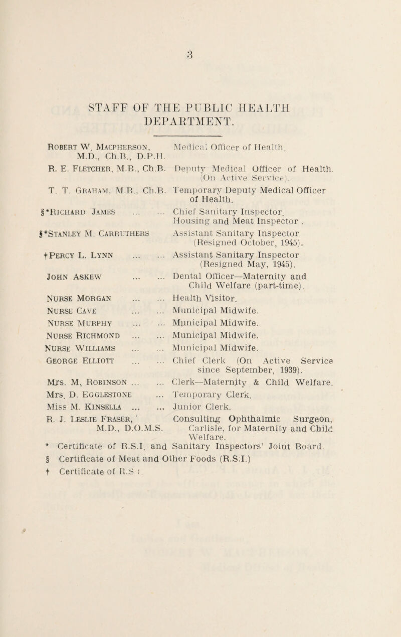 STAFF OF THE PUBLIC HEALTH DEPARTMENT. Robert W. Macpherson, Medical Officer of Health M.D., Ch.B., D.P.H. R. E. Fletcher, M.B., Ch.B. Deputy Medical Officer of Health. (On Active Service). T. T. Graham, M.B., Ch.B. Temporary Deputy Medical Officer of Health. §*Richard James . Chief Sanitary Inspector. Housing and Meat Inspector . ^Stanley M. Carruthers f Percy L. Lynn John Askew Nurse Morgan Nurse Cave Nurse murphy Nurse Richmond Nurse Williams George Elliott Mrs. M, Robinson ... Mrs. D. Egglestone Miss M. Kinsella ... Assistant Sanitary Inspector (Resigned October, 1945). Assistant Sanitary Inspector (Resigned May, 1945). Dental Officer—Maternity and Child Welfare (part-time). Health Visitor. Municipal Midwife. Municipal Midwife. Municipal Midwife. Municipal Midwife. Chief Clerk (On Active Service since September, 1939). Clerk—Maternity & Child Welfare. Temporary Clerk. Junior Clerk. R. J. Leslie Fraser, ' Consulting Ophthalmic Surgeon, M.D., D.O.M.S. Carlisle, for Maternity and Child Welfare. * Certificate of R.S.I. and Sanitary Inspectors’ Joint Board. § Certificate of Meat and Other Foods (R.S:I.) t Certificate of R.S i.