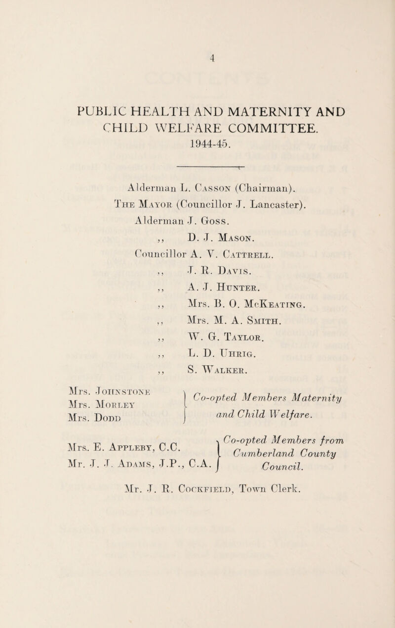 PUBLIC HEALTH AND MATERNITY AND CHILD WELFARE COMMITTEE. 1944-45. Alderman L. Casson (Chairman). The Mayor (Councillor J. Lancaster). Alderman J. Goss. ,, D. J. Mason. Councillor A. V. Cattrell. T. 14. Davis. A. 4. Hunter. Mrs. B. 0. McKeating. Mrs. M. A. Smith. W. G. Taylor. L. D. TJhrig. S. Walker. Mrs. Johnstone Mrs. Morley Mrs. Dodd Co-opted Members Maternity and Child Welfare. Mrs. E. Appleby, C.C. Mr. J. J, Adams, J.P., C.A. n Co-opted, Members from Cumberland County Council. Mr. J. R. Cockejeld, Town Clerk.