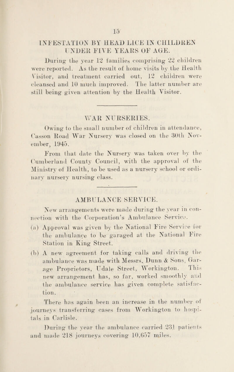 13r INFESTATION BN HEAD LICE IN CHILI)BEN UNDER FIVE YEARS OF ACE. During* tile year 12 families comprising 22 children were reported. As the result of home visits by the Health Visitor, and treatment carried out, 12 children were cleansed and 10 much improved. The latter number are still being given attention by the Health Visitor. WAR NURSERIES. Owing to the small number of children in attendance, Casson Road War Nursery was closed on the 30tli Nov¬ ember, 1945. From that date the Nursery was taken over by the Cumberland County Council, with the approval of the Ministry of Health, to be used as a nursery school or ordi¬ nary nursery nursing class. AMBULANCE SERVICE. New arrangements were made during the year in con¬ nection with the Corporation’s Ambulance Service. (a) Approval was given by the National Fire Service for the ambulance to be garaged at, the National Fire Station in King Street. (b) A new agreement for taking calls and driving the ambulance was made with Messrs. Dunn & Sons, Gar¬ age Proprietors, Udale Street, Workington. This new arrangement has, so far, worked smoothly and the ambulance service has given complete satisfac¬ tion. There has again been an increase in the number of journeys transferring cases from Workington to hospi¬ tals in Carlisle. During the year the ambulance carried 231 patients and made 218 journeys covering 10,657 miles.
