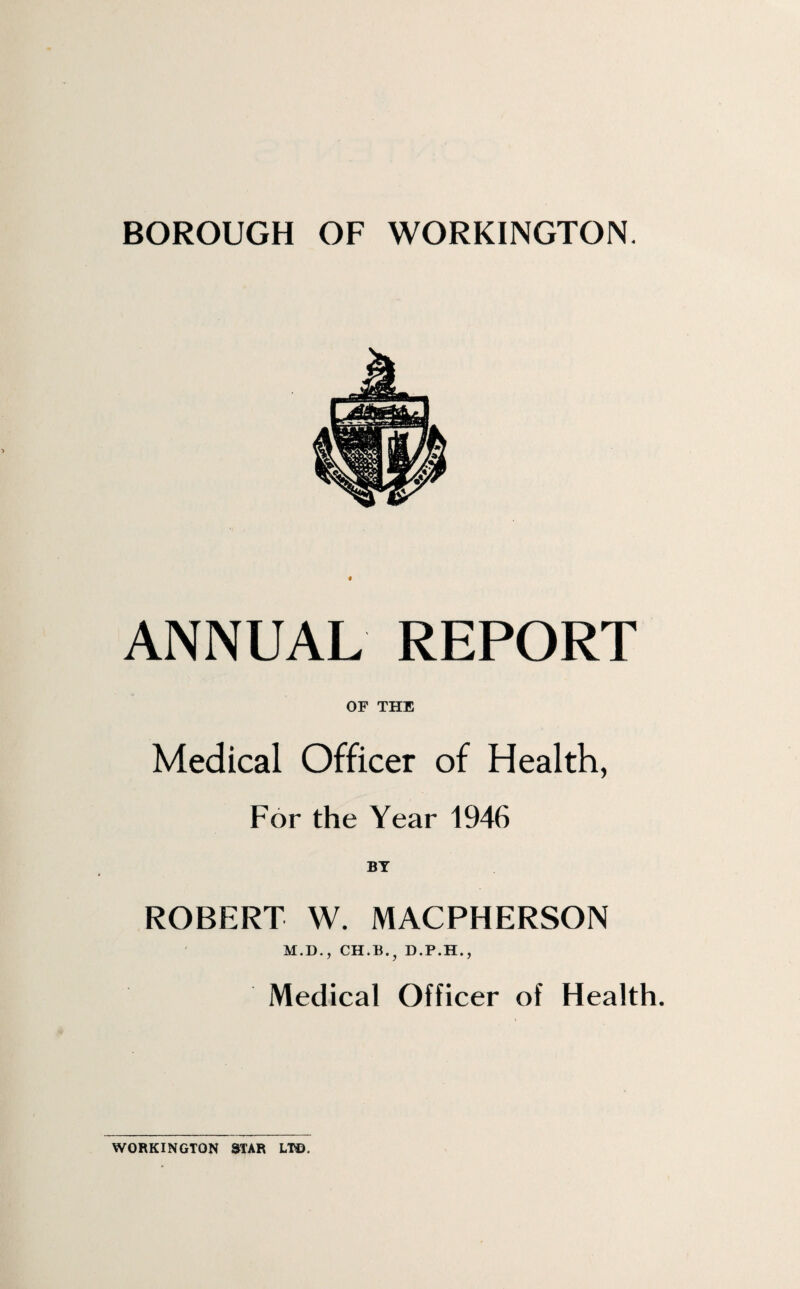 BOROUGH OF WORKINGTON. ANNUAL REPORT OF THE Medical Officer of Health, For the Year 1946 ROBERT W. MACPHERSON M.D., CH.B., D.P.H., Medical Officer of Health. WORKINGTON STAR LI®,