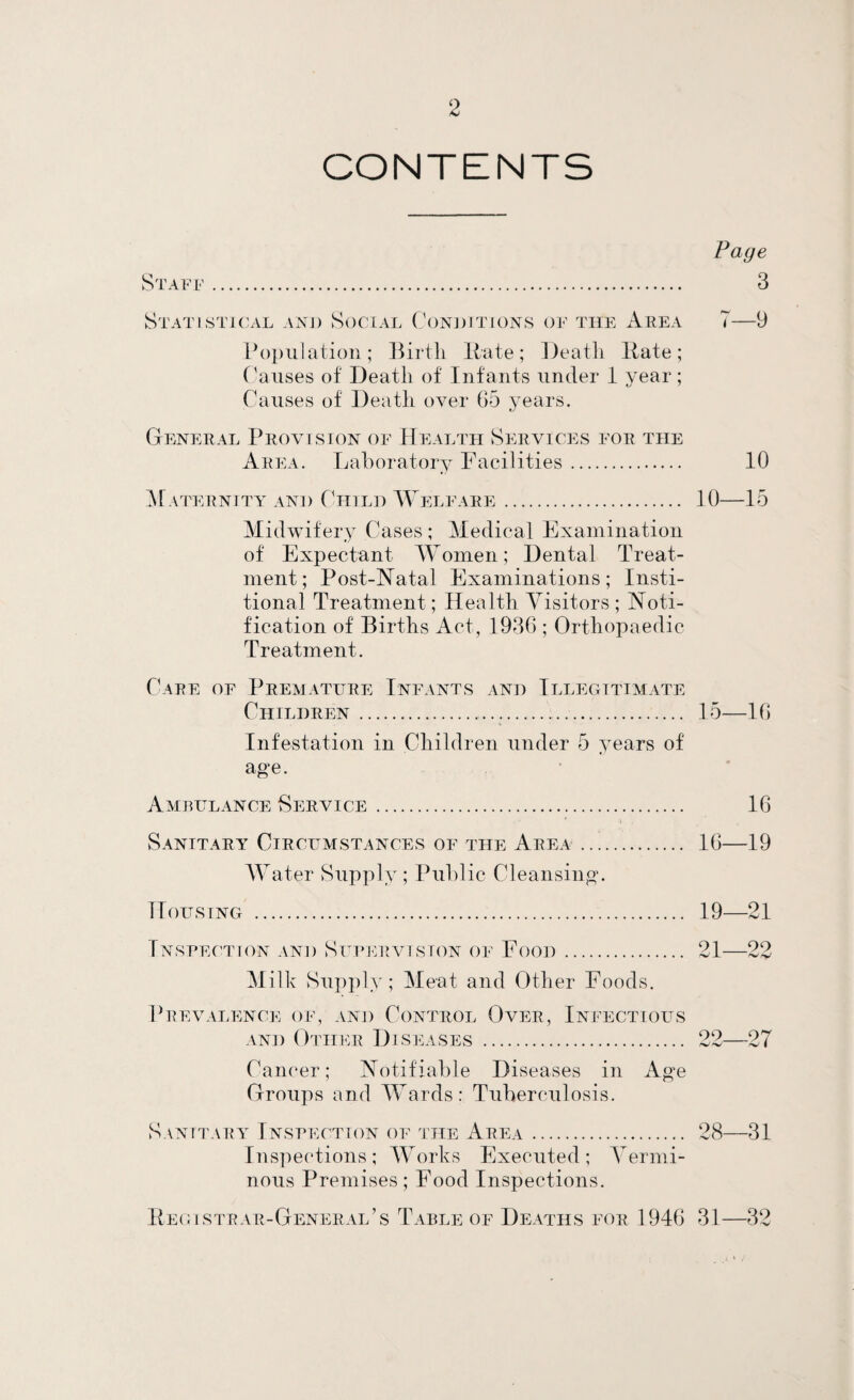 CONTENTS Staff . Statistu'x\.l and Social C()N])iti()ns of the Area Population; Itate; Deatli Hate; (Auses of Death of Infants under 1 year; Causes of Deatli over G5 years. General Provision of Health Services for the Area. Laboratory Facilities. ^Faternity and Child Welfare. Midwifery Cases ; Medical Examination of Expectant M^omen; Dental Treat¬ ment; Post-Natal Examinations; Insti- tional Treatment; Health Yisitors ; Noti¬ fication of Births Act, 1936 ; OrthoiDaedic Treatment. Care of Premature Infants and Illegitimate Children... Infestation in Children under 5 years of age. Ambulance Service. ' . Sanitary Circumstances of the Area . AYater Supply; Public Cleansing'. Housing . Fnsfec'tion and Sufervlsion of Food. Milk Supjily ; Meat and Other Foods. Prevalence of, and Control Over, Infectious AND Other Diseases . Cam'er; Notifiable Diseases in Age Groups and AA^ards: Tuberculosis. Sanitary Inspection of the Area. Inspec'tions; AA^orks Executed; A^ermi- nous Premises ; Food Inspections. Pe(;istrar-General’s Table of Deaths for 1946 Page 3 7—9 10 10—15 15— 16 16 16— 19 19—21 21—22 99_97 28—31 31—32