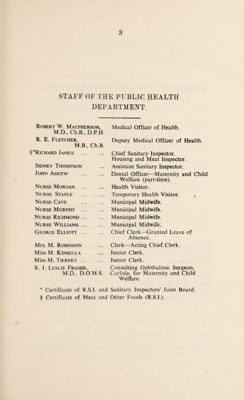 STAFF OF THE PUBLIC, HEALTH DEPARTMENT. Robert W. Macpherson, Medical Officer of Health. M.D., Ch.B., R. E. Fletcher, M.B. D.P.H. Ch.B. Deputy Medical Officer of Health. Richard James ... Chief Sanitary Inspector. Housing and Meat Inspector. Sidney Thompson ., . Assistant Sanitary Inspector. John Askew ... Dental Officer—Maternity and Child Welfare (part-time). Nurse Morgan .,. • • • Health Visitor. Nurse Staple • • • Temporary Health Visitor. , Nurse Cave • • • Municipal Midwife. Nurse Murphy ... • • • Municipal Midwife. Nurse Richmond ... • •. Municipal Midwife. Nurse Williams ... • •. Municipal Midwife. George Elliott ... Chief Clerk—Granted Leave of Absence. Mrs. M. Robinson ... Clerk—Acting Chief Clerk. Miss M. Kinsella - ... Junior Clerk. Miss M. Tierney ... R. J. Leslie Fraser, ... Junior Clerk. Consulting Ophthalmic Surgeon, M.D., D.O.M.S. Carlisle, for Maternity and Child Welfare. * Certificate of R.S.I. and Sanitary Inspectors’ Joint Board. § Certificate of Meat and Other Foods (R.S.I.).