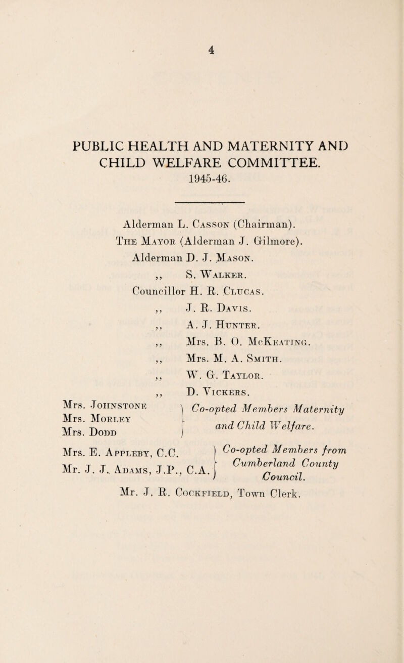 PUBLIC HEALTH AND MATERNITY AND CHILD WELFARE COMMITTEE. 1945-46. Alderman L. Casson (Chairman). The Mayor (Alderman J. Gilmore). Alderman D. J. Mason. ,, S. Walker. Conneillor H. R. Clucas. J. R. Davis. A. T. Hunter. Mrs. B. 0. McKeating. Mrs. M. A. Smith. W. G. Taylor. D VirTTTi'.T?® Co-opted Members from Cumberland County Council. Mrs. E. Appleby, C.C. Mr. J. J. Adams, J.P., C.A. Mr. J, R. CocKFiELD, Town Clerk.