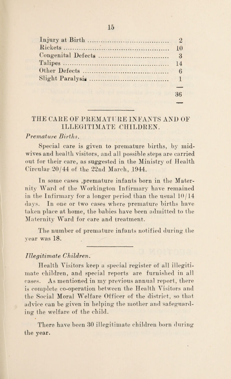 Injury at Birth .... Rickets. Congenital Defects Talipes . Other Defects . Slight Paralysis ... iO 3 14 6 1 36 THE CARE OE PREMATURE lAEAATS AND OE ILLEGITIMATE CHILDREN. Fremature Births. Special care is given to premature births, by mid- wives and health visitors, and all possible steps are carried out for their care, as suggested in the Ministry of Health Circular 20/44 of the 22nd March, 1944. In some cases ,premature infants born in the Mater¬ nity IVard of the Workington Infirmary have remained in the Infirmary for a longer period than the usual 10/14 days. In one or two cases where premature births huA'e taken place at home, the babies have been admitted to the Miiternity Ward for care and treatment. TTie number of premature infants notified during the year was 18. Illegitimate Children. Health Visitors keep a vSpecial register of all ill egiti- mate children, and special reports are furnished in all cases. As mentioned in my preAuous annual report, there is complete co-operation between the Health Visitors and the Social Moral Welfare Officer of the district, so that advice can be given in helping the mother and safeguard¬ ing the welfare of the child. « There have been 30 illegitimate children born during the year.