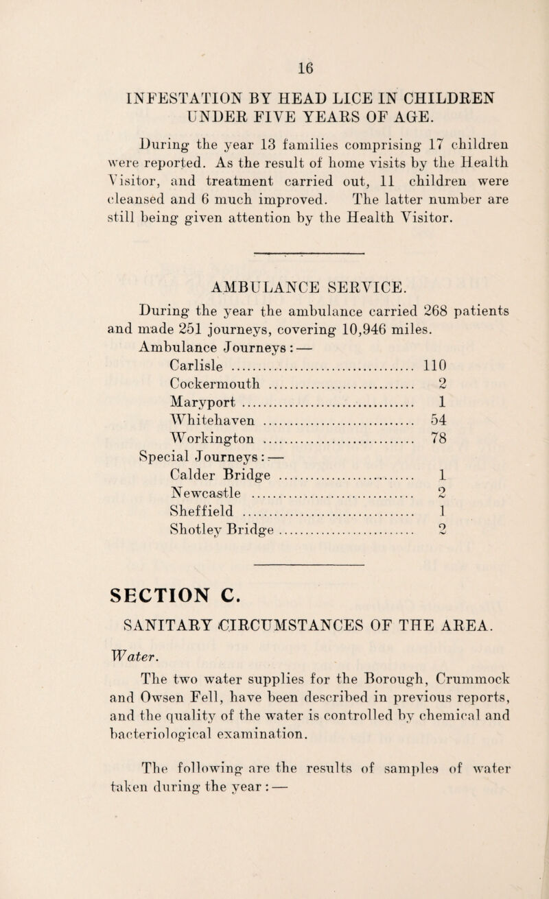 INFESTATION BY HEAD LICE IN CHILDEEN UNDEE FIVE YEAES OF AGE. During the year 13 families comprising 17 children were reported. As the result of home visits by the Health Visitor, and treatment carried out, 11 children were (‘leansed and 6 much improved. The latter number are still being given attention by the Health Visitor. AMBULANCE SEEVICE. During the year the ambulance carried 268 patients and made 251 journeys, covering 10,946 miles. Ambulance Journeys: — Carlisle . . 110 Cockermouth . . 2 Mary port . . 1 Whitehaven . . 54 Workington .. . 78 Special Journeys:;— Calder Bridge . . 1 Newcastle . 9 Sheffield . . 1 Shotlev Bridge. o SECTION C. SANITAEY UIECUMSTANCES OF THE AEEA. Water. The two water supplies for the Borough, Crummock and Owsen Fell, have been described in previous reports, and the quality of the water is controlled by chemical and bacteriological examination. The following are the results of samples of water taken during the year : —