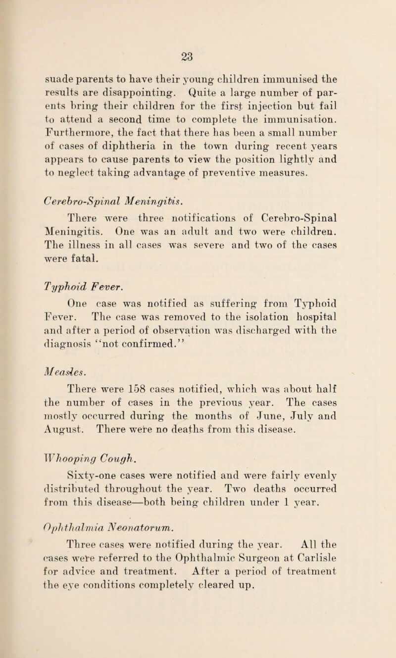 suade parents to have their young children immunised the results are disappointing. Quite a large number of par¬ ents bring their children for the first injection but fail to attend a second time to complete the immunisation. Furthermore, the fact that there has been a small number of cases of diphtheria in the town during recent years appears to cause parents to view the position lightly and to neglect taking advantage of preventive measures. Cerehro-Spinal Meningitis. There were three notifications of Cerebro-Spinal Meningitis. One was an adult and two were children. The illness in all cases was severe and two of the cases were fatal. Typhoid Fever. One case was notified as suffering from Typhoid Fever. The case was removed to the isolation hospital and after a period of observation was discharged with the diagnosis “not confirmed.” M easles. There were 158 cases notified, wFich was about half the number of cases in the previous year. The cases mostlv occurred during the months of June, Julv and August. There were no deaths from this disease. Whooping Cough. Sixty-one cases were notified and were fairly evenly distributed throughout the year. Two deaths occurred from this disease—both being children under 1 year. Ophthalviia Neonatorum. Three cases were notified during the year. All the cases were referred to the Ophthalmic Surgeon at Carlisle for advice and treatment. After a period of treatment the eye conditions completely cleared up.