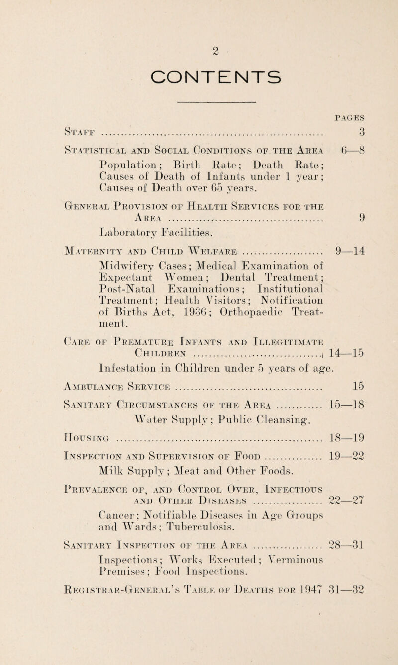 CONTENTS PAGES Staff . 3 Statistical and Social Conditions of the Area 6—8 Population; Birth Pate; Death Pate; Causes of Death of Infants under 1 year; Causes of Deatli over 65 years. General Provision of Health Services for the Area . 9 Laboratory Facilities. Maternity and Child Welfare . 9—14 Midwifery Cases; Medical Examination of Expectant Women; Dental Treatment; Post-Natal Examinations; Institutional Treatment; Health Visitors; Notification of Births Act, 1936; Orthopaedic Treat¬ ment. Care of Premature Infants and Illegitimate Children .i 14—15 Infestation in Children under 5 years of age. Ambulance Service . 15 Sanitary Circumstances of the Area . 15:—18 Water Supply; Public Cleansing. Housing . 18—19 Inspection and Supervision of Food. 19—22 Milk Supply; Meat and Other Foods. Prevalence of, and Control Over, Infectious and Other Diseases . 22—27 Cancer; Notifiable Diseases in Age Groups and Wards; Tuberculosis. Sanitary Inspection of the Area . 28—31 Inspections; Works Executed; Verminous Premises; Food Inspections. Begistrar-General’s Table of Deaths for 1947 31—32