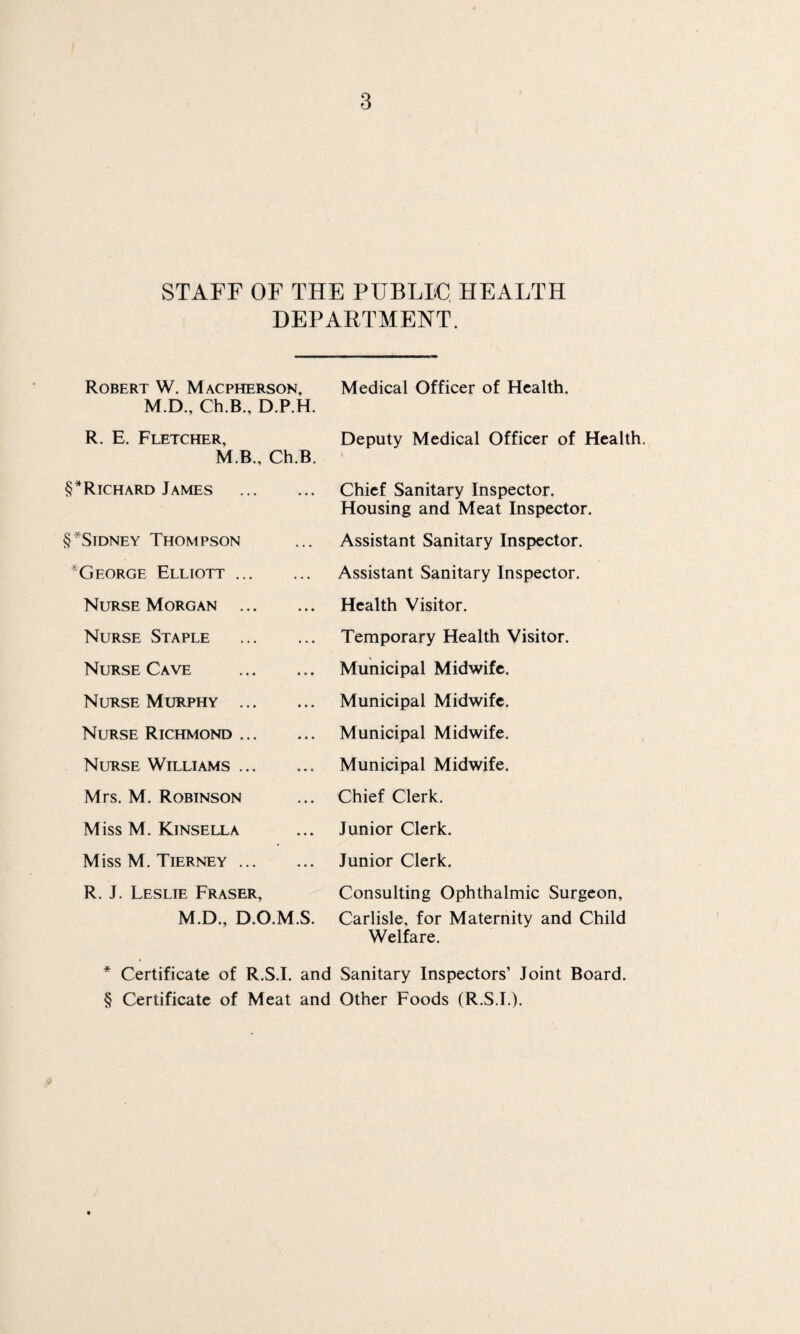 STAFF OF THE PUBLLC HEALTH DEPARTMENT. Robert W. Macpherson, M.D., Ch.B., D.P.H. R. E. Fletcher, M.B., Ch.B. §*Richard James . § ^Sidney Thompson George Elliott. Nurse Morgan . Nurse Staple . Nurse Cave . Nurse Murphy . Nurse Richmond. Nurse Williams. Mrs. M. Robinson Miss M. Kinsella Miss M. Tierney. R. J. Leslie Fraser, M.D., D.O.M.S. Medical Officer of Health. Deputy Medical Officer of Health. Chief Sanitary Inspector. Housing and Meat Inspector. Assistant Sanitary Inspector. Assistant Sanitary Inspector. Health Visitor. Temporary Health Visitor. Municipal Midwife. Municipal Midwife. Municipal Midwife. Municipal Midwife. Chief Clerk. Junior Clerk. Junior Clerk. Consulting Ophthalmic Surgeon, Carlisle, for Maternity and Child Welfare. * Certificate of R.S.I. and Sanitary Inspectors’ Joint Board. § Certificate of Meat and Other Foods (R.S.I.).